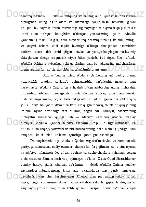 osonr o q   bo‘l ad i».   Bu   fikr   —   xalqni n g   ko ‘ zi   bog ‘ lanib,   qulog ‘ i g a   qo‘rg ‘ oshin
qu y ilga n da   u n i n g   og ‘ ir   alam   v a   sita m l ar g a   y o ‘ liq i sh i ga   be vo s ita   guvoh
b o ‘lg a n,   bu   ha y otd a   i nson   t a s a vvu rig a sig‘ m a y digan   b al o- q azolar   q o ‘ p i shini   o ‘ z
k o ‘ zi   bil an   k o ‘ rg a n,   ko ‘ nglidan   o ‘ tka z g a n   y ozuv c hi n i n g,   y a ’ n i   A b dulla
Q a hho r ni n g   fik r i.   T o ‘ g ‘ ri,   a di b   okt y abr   inqil o bi xalqi m izning   ko ‘ zin i ,   q ulog‘i
va   o n g ini   o c h a d i ,   e n d i   t a qdir   h uk m iga   o ‘ li m g a   is h ong a ndek   i s h onishl a r
b a r ham   top ad i ,   d eb   u m i d   qilgan,   davl a t   v a   p a r t i y a   be lg i l ag a n   m afkur avi y
chiziqlard a n   c h et g a   chiq m aslik   ni y ati   bil a n   y ash a b,   i j od   etgan.   S h u   m a ’ noda
Abdulla   Q a hho r ni   aybl as hga   y ok i   q o ra l a s h ga   dalil   b o ‘l a d i g a n f i k r- m ul ohaz a la r ni
uni n g   asa rla r ida n   ko ‘ chir m a   o l i b,   q a to r l a s h ti r ish   qi y i n   e m as. 
                A m m o   bu ning   bil a n   Abdulla   Q a h h o rn i n g   a sl   b a d i iy   ol a m i ,
y ozuvchil i k   qi y ofasi   x i r al a s hib   q o l m aga n id e k,   s a n ’ at k o r l i k   m a q o m i   h am
pasay m a ydi.   Abdu l la   Q a hhor   b i r   suhb a t i da   «Men   ad a bi y otga   u ning   m o hi y atini
b il m as d an,   adabi y ot   p ro p a ga nd a   q u roli   e k a ni n i   y u zaki,   ju d a   h am   y u zaki
t u shunib   kirg a n m an » ,   d e y di .   Tav a ll u di g a   olt m ish   y il   to ‘l g a n da   e s a   «Men   q i rq
y ill i k   i jo d i y   faoli y atim   d avo m id a   ko ‘ p   i s h qilga n i m  y o ‘ q ,  c h u n ki bu   q i r q   y iln i ng
ko ‘ pi n i   tajr i ba   ortti r is h ga   sarf   qi l d i m »,   deg a n   ed i .   T ab i i y ki ,   a da b i y otning
m ohi y atini   bil m asdan   q il i ngan   i sh   —   ad a b i y ot   na m unasi   si f a t ida   y ashay
ol m a y di .   Abdulla   Qahhor   b u nday   a s a r l a r ini   k o ‘ p   jildl i giga   k i r it m agan.   Va
bu   ishi   b il a n   h a qi q i y   y ozuvchi   na i n k i   boshqa l ar n i ng,   b a lk i   o ‘ zin i n g ijod i ga   h am
t anq id chi   k o‘zi   b il a n   x olis o na   q ar a shga   qo d i rl i gini   isb o tl a g an . 
    D e m oq c h i m iz ki ,   a gar   A bd u lla   Q a h ho rn ing   sho ‘ ro   d a vl a ti   va   ko m m uni st ik
p ar t i y a g a   m unos a bati   o d diy   o d a m lar   is h o nchid a n   f ar q   q il m asa   e d i,   o ‘ z i n i   si y o s a t
v a   ad a b i y ot   rahna m osi   deb   bilg a n   «doh i y »   v a   «dohi y cha » larni   vahi m a ga   s olgan
o ‘sha   m ashh u r f i k rni   u   hech   v a qt   a y t m agan   bo‘lar d i.   U s t o z   O z o d   Shara f id di nov
b unday   hiko y a   qil a di:   «Ba ’ zan   d o ‘ stla r im   —   d e y di   A b d u l la   Qahh o r   y u b iley
kech a s i d a g i   n u tq i da,   m enga   t a ’ na   qilib,   «katta » l a rga   c he s t   berib   tur m a y sa n ,
d e y i s h a d i .   M e n   c h e st   be r ol m a y m an.   C hu n k i   m en   p arti y an i ng   oddiy   sol d a t i
e m a s ,   on g li   a ’ z o si m an».   A vv a l o   s hu n i   a y tis h kera k ki,   b u   g a p lar   birdan,   m a j lis
v a q t i da y o q y o z uv c hi n ing   e si g a   ke li b   q o l g a n,   h a y a j on   i chida   og ‘ z i dan   c hi q i b
46 