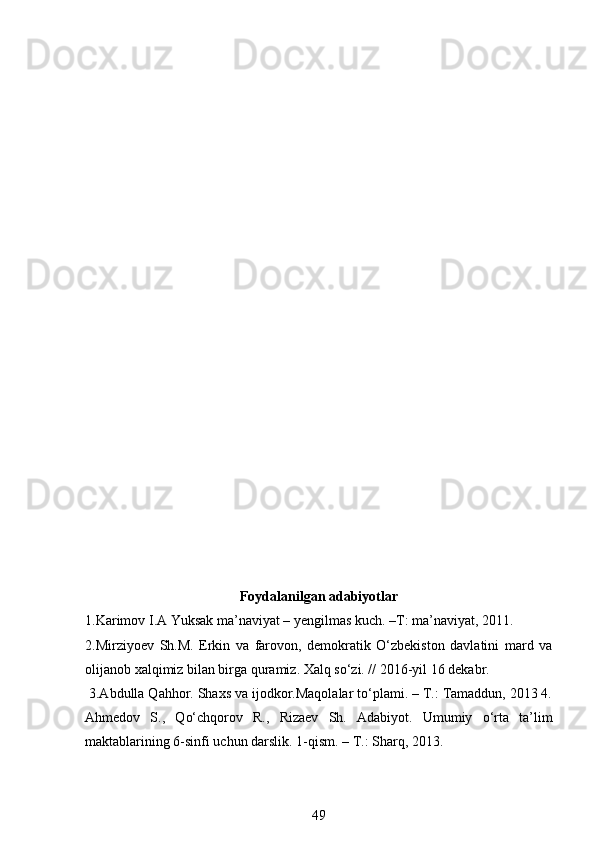 Foydalanilgan adabiyotlar
1.Karimov I.A Yuksak ma’naviyat – yengilmas kuch. –T: ma’naviyat, 2011.
2.Mirziyoev   Sh.M.   Erkin   va   farovon,   demokratik   O‘zbekiston   davlatini   mard   va
olijanob xalqimiz bilan birga quramiz. Xalq so‘zi. // 2016-yil 16 dekabr.
 3.Abdulla Qahhor. Shaxs va ijodkor.Maqolalar to‘plami. – T.: Tamaddun, 2013 4.
Ahmedov   S.,   Qo‘chqorov   R.,   Rizaev   Sh.   Adabiyot.   Umumiy   o‘rta   ta’lim
maktablarining 6-sinfi uchun darslik. 1-qism. – T.: Sharq, 2013.
49 