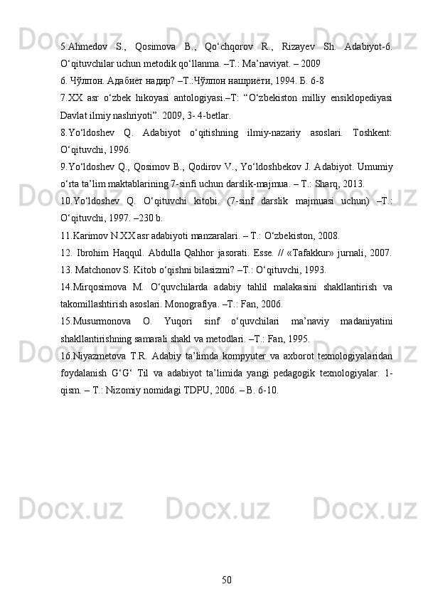 5.Ahmedov   S.,   Qosimova   B.,   Qo‘chqorov   R.,   Rizayev   Sh.   Adabiyot-6.
O‘qituvchilar uchun metodik qo‘llanma. –T.: Ma’naviyat. – 2009
6. Чўлпон. Адабиёт надир? –Т.:Чўлпон нашриёти, 1994. Б. 6-8
7.XX   asr   o‘zbek   hikoyasi   antologiyasi.–T:   “O‘zbekiston   milliy   ensiklopediyasi
Davlat ilmiy nashriyoti”. 2009, 3- 4-betlar.
8.Yo‘ldoshеv   Q.   Adabiyot   o‘qitishning   ilmiy-nazariy   asoslari.   Toshkеnt:
O‘qituvchi, 1996.
9.Yo‘ldoshev Q., Qosimov B., Qodirov V., Yo‘ldoshbekov J. Adabiyot. Umumiy
o‘rta ta’lim maktablarining 7-sinfi uchun darslik-majmua. – T.: Sharq, 2013.
10.Yo‘ldoshev   Q.   O‘qituvchi   kitobi.   (7-sinf   darslik   majmuasi   uchun)   –T.:
O‘qituvchi, 1997. –230 b.
11.Karimov N.XX asr adabiyoti manzaralari. – T.: O‘zbekiston, 2008.
12.   Ibrohim   Haqqul.   Abdulla   Qahhor   jasorati.   Esse.   //   «Tafakkur»   jurnali,   2007.
13. Matchonov S. Kitob o‘qishni bilasizmi? –T.: O‘qituvchi, 1993.
14.Mirqosimova   M.   O‘quvchilarda   adabiy   tahlil   malakasini   shakllantirish   va
takomillashtirish asoslari. Monografiya. –T.: Fan, 2006.
15.Musurmonova   O.   Yuqori   sinf   o‘quvchilari   ma’naviy   madaniyatini
shakllantirishning samarali shakl va metodlari. –T.: Fan, 1995.
16.Niyazmеtova   T.R.   Adabiy   ta’limda   kompyutеr   va   axborot   tеxnologiyalaridan
foydalanish   G‘G‘   Til   va   adabiyot   ta’limida   yangi   pеdagogik   tеxnologiyalar.   1-
qism. – T.: Nizomiy nomidagi TDPU, 2006. – B. 6-10.
50 