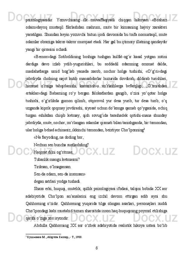psixologiyasidir.   Yozuvchining   ilk   muvaffaqiyatli   chiqqan   hikoyasi   «Boshsiz
odam»dayoq   mustaqil   fikrlashdan   mahrum,   mute   bir   kimsaning   hajviy   xarakteri
yaratilgan. Shundan keyin yozuvchi butun ijodi davomida bu toifa nomustaqil, mute
odamlar obraziga takror-takror murojaat etadi. Har gal bu ijtimoiy illatning qandaydir
yangi bir qirrasini ochadi.
«Bemor»dagi   Sotiboldining   boshiga   tushgan   kulfat-og‘ir   kasal   yotgan   xotini
dardiga   davo   izlab   yelib-yugurishlari,   bu   soddadil   odamning   omonat   dalda,
maslahatlarga   umid   bog‘lab   yanada   xarob,   nochor   holga   tushishi;   «O‘g‘ri»dagi
jabrdiyda   cholning   najot   kutib   mansabdorlar   huzurida   dovdirab,   dildirab   turishlari,
himmat   o‘rniga   tahqirlanishi,   kamsitish-u   xo‘rlashlarga   befarqligi;   ,,O‘tmishdan
ertaklar»dagi   Babarning   ro‘y   bergan   falokatlardan   gangib,   o‘zini   yo‘qotar   holga
tushishi,   o‘g‘irlikda   gumon   qilinib,   otqorovul   yur   desa   yurib,   tur   desa   turib,   o‘q
uzganda kiprik qoqmay jovdirashi, siyosat uchun do‘konga qamab qo‘yganida, ochiq
turgan   eshikdan   chiqib   ketmay,   qish   sovug‘ida   tarashadek   qotishi-mana   shunday
jabrdiyda, mute, nochor, xo‘rlangan odamlar qismati bilan tanishganda, bir tomondan,
ular holiga behad achinasiz, ikkinchi tomondan, beixtiyor Cho‘lponning 2
«Na faryoding, na doding bor, 
Nechun sen buncha sustlashding? 
Haqorat dilni og‘ritmas, 
Tubanlik mangu ketmasmi?
Tiriksan, o‘lmagansan. 
Sen-da odam, sen-da insonsan»
degan satrlari yodga tushadi.
Shaxs erki, huquqi, mutelik, qullik psixologiyasi ifodasi, talqini bobida XX asr
adabiyotida   Cho‘lpon   an’analarini   eng   izchil   davom   ettirgan   adib   ayni   shu
Qahhorning   o‘zidir.   Qahhorning   yuqorida   tilga   olingan   asarlari,   personajlari   xuddi
Cho‘lpondagi kabi mustabid tuzum sharoitida inson haq-huquqining poymol etilishiga
qarshi o‘ziga xos isyondir.
Abdulla   Qahhorning   XX   asr   o‘zbek   adabiyotida   realistik   hikoya   ustasi   bo‘lib
2
  Кушжонов M., Абдулла Каххор, - T., 1988.
6 