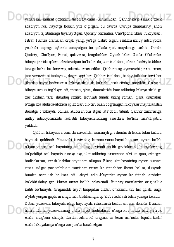 yetishishi, shuhrat qozonishi tasodifiy emas. Birinchidan, Qahhor ko‘p asrlik o‘zbek
adabiyoti   real   hayotga   keskin   yuz   o‘girgan,   bu   davrda   Ovrupa   zamonaviy   jahon
adabiyoti tajribalariga tayanayotgan, Qodiriy romanlari, Cho‘lpon lirikasi, hikoyalari,
Fitrat, Hamza dramalari orqali yangi yo‘lga tushib olgan, realizm milliy adabiyotda
yetakchi   oqimga   aylanib   borayotgan   bir   pallada   ijod   maydoniga   tushdi.   Garchi
Qodiriy,   Cho‘lpon,   Fitrat,   qolaversa,   tengdoshlari   Oybek   bilan   G‘afur   G‘ulomlar
hikoya janrida qalam tebratayotgan bo‘lsalar-da, ular iste’dodi, tabiati, badiiy tafakkur
tarziga   ko‘ra   bu   Janrning   odami»   emas   edilar.   Qahhorning   «yozuvchi   janrni   emas,
janr yozuvchini tanlaydi», degan gapi bor. Qahhor iste’dodi, badiiy tafakkur tarzi har
jihatdan hayot hodisalarini hikoya shaklida ko‘rish, idrok etishga moyildir. Go‘yo u
hikoya uchun tug‘ilgan edi, roman, qissa, dramalarida ham adibning hikoya shakliga
xos   fikrlash   tarzi   shundoq   sezilib,   ko‘rinib   turadi;   uning   roman,   qissa,   dramalari
o‘ziga xos alohida-alohida epizodlar, bir-biri bilan bog‘langan hikoyalar majmuasidan
iboratga   o‘xshaydi.   Xullas,   Alloh   in’om   etgan   iste’dodi,   tabiati   Qahhor   zimmasiga
milliy   adabiyotimizda   realistik   hikoyachilikning   asoschisi   bo‘lish   mas’uliyatini
yukladi.
Qahhor hikoyalari, birinchi navbatda, samimiyligi, ishontirish kuchi bilan kishini
hayratda   qoldiradi.   Yozuvchi   tasviridagi   hamma   narsa   hayot   hodisasi,   aynan   bo‘lib
o‘tgan   voqea,   real   hayotning   bir   bo‘lagi,   epizodi   bo‘lib   gavdalanadi;   hikoyalarning
ko‘pchiligi  real  hayotiy  asosga  ega,   ular  adibning  turmushda  o‘zi  ko‘rgan,  eshitgan
hodisalardan, tanish  kishilar  hayotidan olingan. Biroq ular  hayotning aynan  nusxasi
emas.   «Agar   yozuvchilik   turmushdan   nusxa   ko‘chirishdan   iborat   bo‘lsa,   dunyoda
bundan   oson   ish   bo‘lmas   edi,   -deydi   adib.-Hayotdan   aynan   ko‘chirish   kitobdan
ko‘chirishday   gap.   Nusxa   nusxa   bo‘lib   qolaveradi.   Bunday   narsalardan   originallik
kutib   bo‘lmaydi.   Griginallik   hayot   haqiqatini   dildan   o‘tkazish,   uni   his   qilish,   unga
o‘ylab yurgan gaplarni singdirish, tilaklaringni qo‘shib ifodalash bilan yuzaga keladi».
Zotan, yozuvchi hikoyalaridagi hayotiylik, ishontirish kuchi, siri ana shunda. Bundan
ham   muhimi,   yozuvchining   o‘sha   hayot   hodisalarini   o‘ziga   xos   tarzda   badiiy   idrok
etishi,   mag‘zini   chaqib,   ulardan   xilma-xil   original   va   teran   ma’nolar   topishi-kashf
etishi hikoyalariga o‘ziga xos joziba baxsh etgan.
7