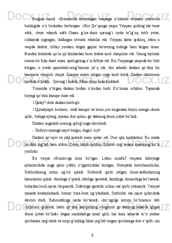 Birgina   misol.   «Bemor»da   tasvirlagan   voqeaga   o‘xshash   voqeani   yozuvchi
bolaligida   o‘z   boshidan   kechirgan.   «Biz   Qo‘qonga   yaqin   Yaypan   qishlog‘ida   turar
edik,   -deya   eslaydi   adib.-Onam   g‘ira-shira   qorong‘i   uyda   to‘lg‘oq   tutib   yotar,
ichkarida   ingragan,   dodlagan   tovushi   eshitilar   edi.   Yaypan   katta   qishloq,   lekin   u
vaqtda   doktor,   tibbiy   yordam   degan   gaplar   birovning   tushiga   ham   kirgan   emas.
Bunday kezlarda qo‘ni-qo‘shnilardan biror keksa ayol chaqirilar edi. Uning tajribali
momo bo‘lishi shart emas, qariligining o‘zi kifoya edi. Biz Yaypanga yaqinda ko‘chib
kelgan,   u   yerda   qarindosh-urug‘larimiz   yo‘q   edi,   shu   sababli   dadam   qo‘shni   bir
kampirni   chaqirib  chiqdi.   Kampir   ayam   yotgan   uyga   kirib   ketdi.  Dadam   ikkovimiz
hovlida o‘tirdik... Qorong‘i tushdi. Meni uyqu bosa boshladi.
Yonimda   o‘tirgan   dadam   birdan   o‘rnidan   turdi.   Ko‘zimni   ochdim.   Tepamda
boyagi qo‘shni kampir turar edi.
1 Qalay?-dedi dadam hovliqib.
2 Qiynalyapti bechora, -dedi kampir va biroz jim turgandan keyin menga ishora
qildi, -bolaga ayting, ayasini duo qilsin, go‘dakning duosi ijobat bo‘ladi.
Dadam engashib mening qulog‘imga shivirladi:
- Xudoyo ayamga najot bergin, degin! Ayt!
Dadam  qo‘rquv va jahl  aralash meni qistar  edi. Duo qila boshladim. Bu orada
bir-ikki yig‘lab ham oldim. Keyin uxlab qoldim. Ertalab uyg‘onsam ayamning ko‘zi
yoribdi».
Bu   voqea   «Bemor»ga   asos   bo‘lgan.   Lekin   muallif   voqeani   hikoyaga
aylantirishda   unga   qator   jiddiy   o‘zgartirishlar   kiritgan.   Hikoyada   tasvirlanishicha,
Sotiboldining   xotini   og‘rib   qoladi.   Sotiboldi   qurbi   yetgan   chora-tadbirlarning
hammasini qiladi: domlaga o‘qitadi, tabibga qaratadi, baxshiga, kinnachiga ko‘rsatadi,
bulardan hech narsa chiqmaydi. Doktorga qaratish uchun esa qurbi yetmaydi. Vaziyat
yanada   keskinlashadi,   bemor   bora-bora   og‘irlashadi,   Sotiboldi   esa   najot   qidirishda
davom   etadi,   Bahouddinga   narsa   ko‘taradi,   «ko‘ngilga   armon   bo‘lmasin»   deb
chilyosin   qildiradi,   hatto   qo‘shni   kampirning   «begunoh   go‘dakning   saharda   qilgan
duosi   ijobat   bo‘ladi»   degan   maslahatiga   amal   qilib,   har   kuni   saharda   to‘rt   yashar
qizchasini uyg‘otadi va uyqu g‘ashligi bilan yig‘lab turgan qizchasiga duo o‘qitib, uni
8 