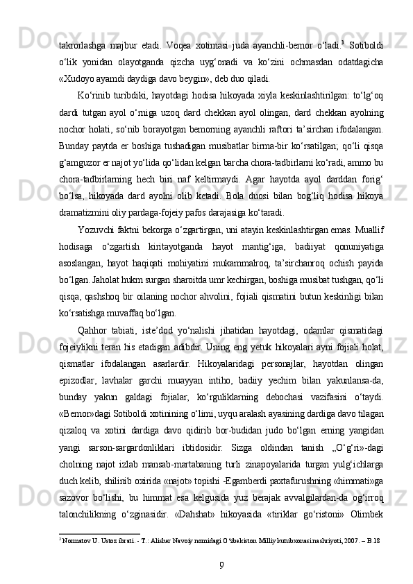 takrorlashga   majbur   etadi.   Voqea   xotimasi   juda   ayanchli-bemor   o‘ladi. 3
  Sotiboldi
o‘lik   yonidan   olayotganda   qizcha   uyg‘onadi   va   ko‘zini   ochmasdan   odatdagicha
«Xudoyo ayamdi daydiga davo beygin», deb duo qiladi.
Ko‘rinib turibdiki, hayotdagi  hodisa hikoyada xiyla keskinlashtirilgan:  to‘lg‘oq
dardi   tutgan   ayol   o‘rniga   uzoq   dard   chekkan   ayol   olingan,   dard   chekkan   ayolning
nochor   holati,   so‘nib   borayotgan   bemorning   ayanchli   raftori   ta’sirchan   ifodalangan.
Bunday   paytda   er   boshiga   tushadigan   musibatlar   birma-bir   ko‘rsatilgan;   qo‘li   qisqa
g‘amguzor er najot yo‘lida qo‘lidan kelgan barcha chora-tadbirlarni ko‘radi, ammo bu
chora-tadbirlarning   hech   biri   naf   keltirmaydi.   Agar   hayotda   ayol   darddan   forig‘
bo‘lsa,   hikoyada   dard   ayolni   olib   ketadi.   Bola   duosi   bilan   bog‘liq   hodisa   hikoya
dramatizmini oliy pardaga-fojeiy pafos darajasiga ko‘taradi.
Yozuvchi faktni bekorga o‘zgartirgan, uni atayin keskinlashtirgan emas. Muallif
hodisaga   o‘zgartish   kiritayotganda   hayot   mantig‘iga,   badiiyat   qonuniyatiga
asoslangan,   hayot   haqiqati   mohiyatini   mukammalroq,   ta’sirchanroq   ochish   payida
bo‘lgan. Jaholat hukm surgan sharoitda umr kechirgan, boshiga musibat tushgan, qo‘li
qisqa, qashshoq bir oilaning nochor ahvolini, fojiali qismatini butun keskinligi bilan
ko‘rsatishga muvaffaq bo‘lgan.
Qahhor   tabiati,   iste’dod   yo‘nalishi   jihatidan   hayotdagi,   odamlar   qismatidagi
fojeiylikni  teran  his  etadigan   adibdir.  Uning  eng  yetuk   hikoyalari  ayni  fojiali   holat,
qismatlar   ifodalangan   asarlardir.   Hikoyalaridagi   personajlar,   hayotdan   olingan
epizodlar,   lavhalar   garchi   muayyan   intiho,   badiiy   yechim   bilan   yakunlansa-da,
bunday   yakun   galdagi   fojialar,   ko‘rguliklarning   debochasi   vazifasini   o‘taydi.
«Bemor»dagi Sotiboldi xotinining o‘limi, uyqu aralash ayasining dardiga davo tilagan
qizaloq   va   xotini   dardiga   davo   qidirib   bor-budidan   judo   bo‘lgan   erning   yangidan
yangi   sarson-sargardonliklari   ibtidosidir.   Sizga   oldindan   tanish   ,,O‘g‘ri»-dagi
cholning   najot   izlab   mansab-martabaning   turli   zinapoyalarida   turgan   yulg‘ichlarga
duch kelib, shilinib oxirida «najot» topishi -Egamberdi paxtafurushning «himmati»ga
sazovor   bo‘lishi,   bu   himmat   esa   kelgusida   yuz   berajak   avvalgilardan-da   og‘irroq
talonchilikning   o‘zginasidir.   «Dahshat»   hikoyasida   «tiriklar   go‘ristoni»   Olimbek
3
  Normatov U. Ustoz ibrati. - T.: Alisher Navoiy nomidagi O‘zbekiston Milliy kutubxonasi nashriyoti, 2007. – B.18
9 