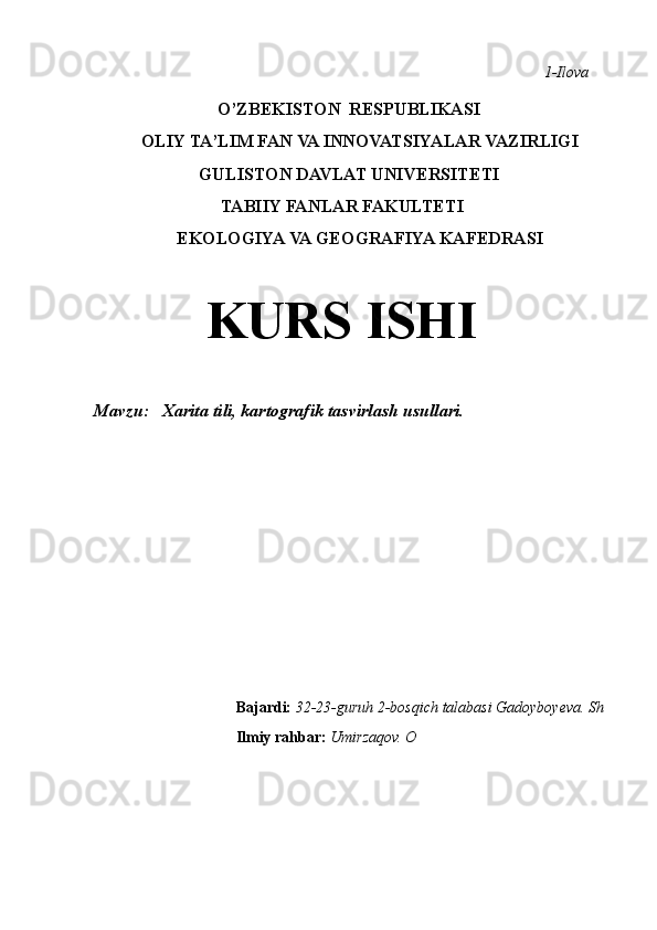                                                                                                                                                        1-Ilova        
                              O’ZBEKISTON  RESPUBLIKASI 
                                OLIY TA’LIM FAN VA INNOVATSIYALAR VAZIRLIGI 
                                             GULISTON DAVLAT UNIVERSITETI 
                                                  TABIIY FANLAR FAKULTETI 
                                        EKOLOGIYA VA GEOGRAFIYA KAFEDRASI 
                                                      KURS ISHI 
Mavzu:     Xarita tili, kartografik tasvirlash usullari.                      
                                                             Bajardi:  32-23-guruh   2-bosqich talabasi Gadoyboyeva. Sh
                                                              Ilmiy rahbar:  Umirzaqov. O 
                                                                                                                                                                                                       
                                                                                                       