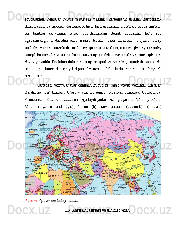 foydalanadi.   Masalan   relyef   tasvirlash   usullari,   kartografik   usullar,   kartografik
dizayn usuli va hakazo. Kartografik tasvirlash usullarining qo’llanilishida ma’lum
bir   talablar   qo’yilgan.   Bular   quyidagilardan   iborat:   soddaligi;   ko’p   joy
egallamasligi;   bir-biridan   aniq   ajralib   turishi;   oson   chizilishi;   o’qilishi   qulay
bo’lishi.   Har  xil  tasvirlash     usullarini   qo’shib  tasvirlash,   asosan  ijtimoiy-iqtisodiy
kompleks xaritalarda bir necha xil usulning qo’shib tasvirlanishidan hosil qilinadi.
Bunday   usulda   foydalanishda   kartaning   maqsad   va   vazifsiga   qaralish   kerak.   Bu
usulni   qo’llanishida   qo’yiladigan   birinchi   talab   karta   mazmunini   boyitish
hisoblanadi.   
              Kartadagi   yozuvlar   ular   egallash   hududiga   qarab   yoyib   yoziladi.   Masalan
Kardinera   tog’   tizmasi,   G’arbiy   shamol   oqimi,   Rossiya,   Himolay,   Grelandiya,
Amozonka.   Kichik   hududlarni   egallaydiganlar   esa   qisqartma   bilan   yoziladi.
Masalan   yarim   orol   (y.o),   burun   (b),   suv   ombori   (suv.omb).   (4-rasm)
4-rasm . Siyosiy kartada yozuvlar.  
                                        1.3  Xaritalar turlari va ularni o’qish 
                                                                                                                                                                                                       
                                                                                                       