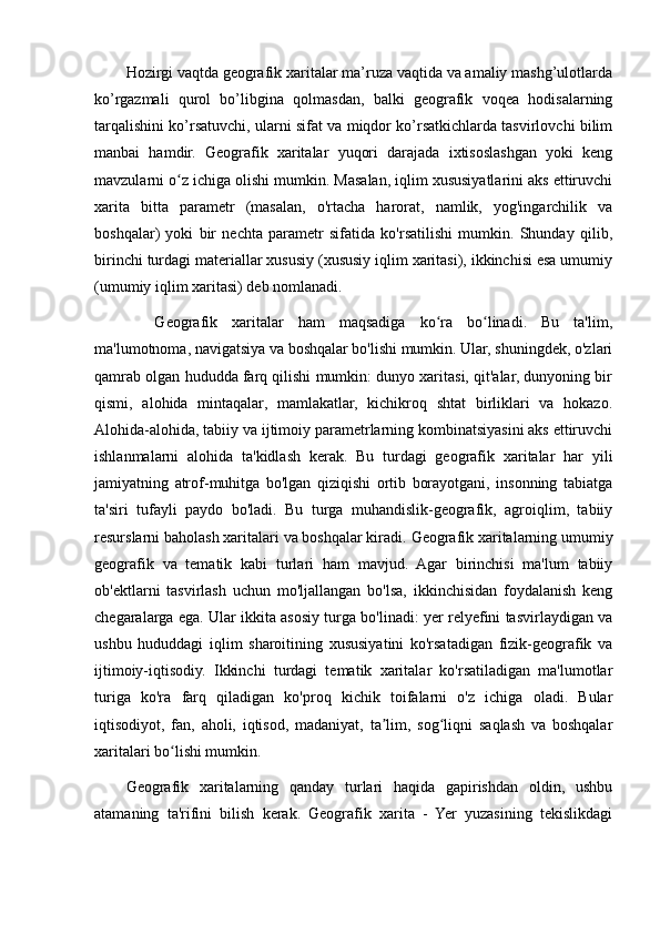 Hozirgi vaqtda geografik xaritalar ma’ruza vaqtida va amaliy mashg’ulotlarda
ko’rgazmali   qurol   bo’libgina   qolmasdan,   balki   geografik   voqea   hodisalarning
tarqalishini ko’rsatuvchi, ularni sifat va miqdor ko’rsatkichlarda tasvirlovchi bilim
manbai   hamdir.   Geografik   xaritalar   yuqori   darajada   ixtisoslashgan   yoki   keng
mavzularni o z ichiga olishi mumkin. Masalan, iqlim xususiyatlarini aks ettiruvchiʻ
xarita   bitta   parametr   (masalan,   o'rtacha   harorat,   namlik,   yog'ingarchilik   va
boshqalar)   yoki   bir   nechta   parametr   sifatida   ko'rsatilishi   mumkin.   Shunday   qilib,
birinchi turdagi materiallar xususiy (xususiy iqlim xaritasi), ikkinchisi esa umumiy
(umumiy iqlim xaritasi) deb nomlanadi.
    Geografik   xaritalar   ham   maqsadiga   ko ra   bo linadi.   Bu   ta'lim,	
ʻ ʻ
ma'lumotnoma, navigatsiya va boshqalar bo'lishi mumkin. Ular, shuningdek, o'zlari
qamrab olgan hududda farq qilishi mumkin: dunyo xaritasi, qit'alar, dunyoning bir
qismi,   alohida   mintaqalar,   mamlakatlar,   kichikroq   shtat   birliklari   va   hokazo.
Alohida-alohida, tabiiy va ijtimoiy parametrlarning kombinatsiyasini aks ettiruvchi
ishlanmalarni   alohida   ta'kidlash   kerak.   Bu   turdagi   geografik   xaritalar   har   yili
jamiyatning   atrof-muhitga   bo'lgan   qiziqishi   ortib   borayotgani,   insonning   tabiatga
ta'siri   tufayli   paydo   bo'ladi.   Bu   turga   muhandislik-geografik,   agroiqlim,   tabiiy
resurslarni baholash xaritalari va boshqalar kiradi.   Geografik xaritalarning umumiy
geografik   va   tematik   kabi   turlari   ham   mavjud.   Agar   birinchisi   ma'lum   tabiiy
ob'ektlarni   tasvirlash   uchun   mo'ljallangan   bo'lsa,   ikkinchisidan   foydalanish   keng
chegaralarga ega. Ular ikkita asosiy turga bo'linadi: yer relyefini tasvirlaydigan va
ushbu   hududdagi   iqlim   sharoitining   xususiyatini   ko'rsatadigan   fizik-geografik   va
ijtimoiy-iqtisodiy.   Ikkinchi   turdagi   tematik   xaritalar   ko'rsatiladigan   ma'lumotlar
turiga   ko'ra   farq   qiladigan   ko'proq   kichik   toifalarni   o'z   ichiga   oladi.   Bular
iqtisodiyot,   fan,   aholi,   iqtisod,   madaniyat,   ta lim,   sog liqni   saqlash   va   boshqalar	
ʼ ʻ
xaritalari bo lishi mumkin.	
ʻ
Geografik   xaritalarning   qanday   turlari   haqida   gapirishdan   oldin,   ushbu
atamaning   ta'rifini   bilish   kerak.   Geografik   xarita   -   Yer   yuzasining   tekislikdagi
                                                                                                                                                                                                       
                                                                                                       