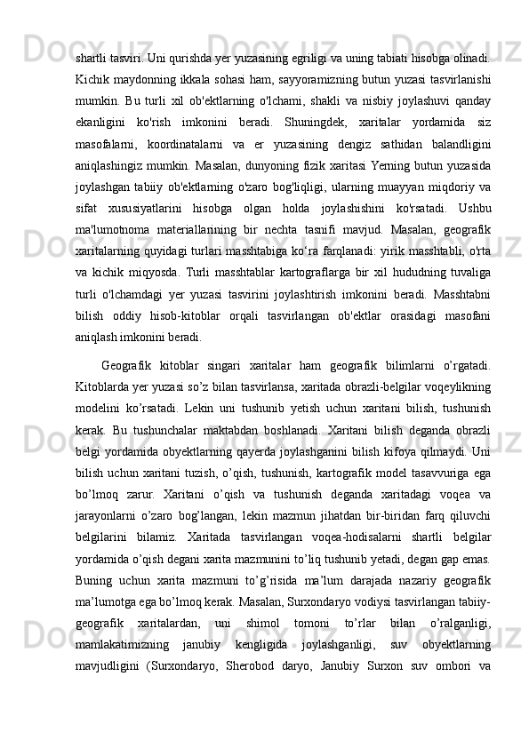 shartli tasviri. Uni qurishda yer yuzasining egriligi va uning tabiati hisobga olinadi.
Kichik maydonning ikkala sohasi ham, sayyoramizning butun yuzasi tasvirlanishi
mumkin.   Bu   turli   xil   ob'ektlarning   o'lchami,   shakli   va   nisbiy   joylashuvi   qanday
ekanligini   ko'rish   imkonini   beradi.   Shuningdek,   xaritalar   yordamida   siz
masofalarni,   koordinatalarni   va   er   yuzasining   dengiz   sathidan   balandligini
aniqlashingiz  mumkin.  Masalan,   dunyoning  fizik  xaritasi  Yerning  butun  yuzasida
joylashgan   tabiiy   ob'ektlarning   o'zaro   bog'liqligi,   ularning   muayyan   miqdoriy   va
sifat   xususiyatlarini   hisobga   olgan   holda   joylashishini   ko'rsatadi.   Ushbu
ma'lumotnoma   materiallarining   bir   nechta   tasnifi   mavjud.   Masalan,   geografik
xaritalarning quyidagi  turlari  masshtabiga ko‘ra farqlanadi:  yirik masshtabli,  o'rta
va   kichik   miqyosda.   Turli   masshtablar   kartograflarga   bir   xil   hududning   tuvaliga
turli   o'lchamdagi   yer   yuzasi   tasvirini   joylashtirish   imkonini   beradi.   Masshtabni
bilish   oddiy   hisob-kitoblar   orqali   tasvirlangan   ob'ektlar   orasidagi   masofani
aniqlash imkonini beradi. 
Geografik   kitoblar   singari   xaritalar   ham   geografik   bilimlarni   o’rgatadi.
Kitoblarda yer yuzasi so’z bilan tasvirlansa, xaritada obrazli-belgilar voqeylikning
modelini   ko’rsatadi.   Lekin   uni   tushunib   yetish   uchun   xaritani   bilish,   tushunish
kerak.   Bu   tushunchalar   maktabdan   boshlanadi.   Xaritani   bilish   deganda   obrazli
belgi   yordamida   obyektlarning   qayerda   joylashganini   bilish   kifoya   qilmaydi.   Uni
bilish   uchun  xaritani   tuzish,   o’qish,   tushunish,   kartografik   model   tasavvuriga   ega
bo’lmoq   zarur.   Xaritani   o’qish   va   tushunish   deganda   xaritadagi   voqea   va
jarayonlarni   o’zaro   bog’langan,   lekin   mazmun   jihatdan   bir-biridan   farq   qiluvchi
belgilarini   bilamiz.   Xaritada   tasvirlangan   voqea-hodisalarni   shartli   belgilar
yordamida o’qish degani xarita mazmunini to’liq tushunib yetadi, degan gap emas.
Buning   uchun   xarita   mazmuni   to’g’risida   ma’lum   darajada   nazariy   geografik
ma’lumotga ega bo’lmoq kerak. Masalan, Surxondaryo vodiysi tasvirlangan tabiiy-
geografik   xaritalardan,   uni   shimol   tomoni   to’rlar   bilan   o’ralganligi,
mamlakatimizning   janubiy   kengligida   joylashganligi,   suv   obyektlarning
mavjudligini   (Surxondaryo,   Sherobod   daryo,   Janubiy   Surxon   suv   ombori   va
                                                                                                                                                                                                       
                                                                                                       
