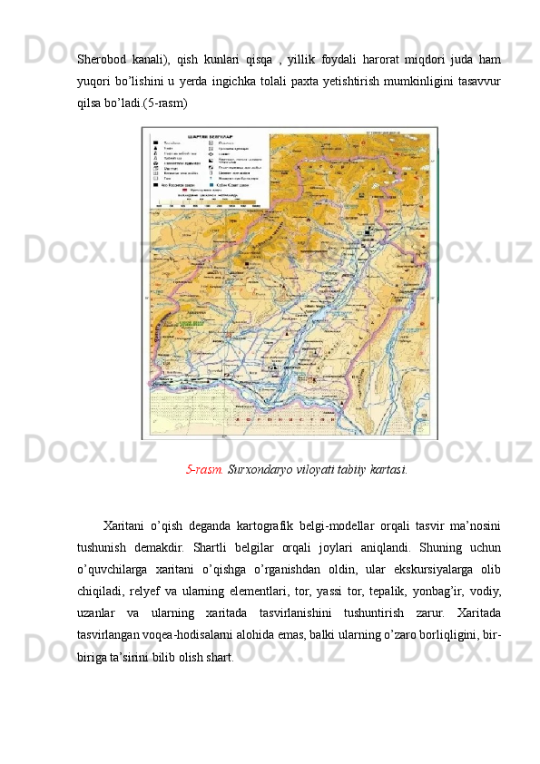 Sherobod   kanali),   qish   kunlari   qisqa   ,   yillik   foydali   harorat   miqdori   juda   ham
yuqori   bo’lishini   u   yerda   ingichka   tolali   paxta   yetishtirish   mumkinligini   tasavvur
qilsa bo’ladi.(5-rasm)
                            5-rasm.  Surxondaryo viloyati tabiiy kartasi.
        
Xaritani   o’qish   deganda   kartografik   belgi-modellar   orqali   tasvir   ma’nosini
tushunish   demakdir.   Shartli   belgilar   orqali   joylari   aniqlandi.   Shuning   uchun
o’quvchilarga   xaritani   o’qishga   o’rganishdan   oldin,   ular   ekskursiyalarga   olib
chiqiladi,   relyef   va   ularning   elementlari,   tor,   yassi   tor,   tepalik,   yonbag’ir,   vodiy,
uzanlar   va   ularning   xaritada   tasvirlanishini   tushuntirish   zarur.   Xaritada
tasvirlangan voqea-hodisalarni alohida emas, balki ularning o’zaro borliqligini, bir-
biriga ta’sirini bilib olish shart.