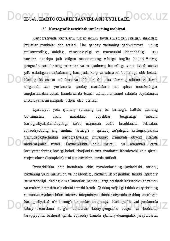 II-bob. KARTOGRAFIK TASVIRLASH USULLARI.  
              2.1  Kartografik tasvirlash usullarining mohiyati. 
Kartografiyada   xaritalarni   tuzish   uchun   foydalaniladigan   istalgan   shakldagi
hujjatlar   manbalar   deb   ataladi.   Har   qanday   xaritaning   qadr-qimmati       uning
mukammalligi,     aniqligi,     zamonaviyligi     va     mazmunini     ishonchliligi         shu
xaritani   tuzishga   jalb   etilgan   manbalarning   sifatiga   bog‘liq   bo‘ladi.Hozirgi
geografik   xaritalarning   mazmuni   va   maqsadining   har-xilligi   ularni   tuzish   uchun
jalb   etiladigan   manbalarning   ham   juda   ko‘p   va   xilma-xil   bo‘lishiga   olib   keladi.
Kartografik   asarni   baholash   va   tahlil   qilish — bu   ularning   sifatini   va   turini
o‘rganish   ular   yordamida   qanday   masalalarni   hal   qilish   mumkinligini
aniqlashlardan iborat,  hamda xarita  tuzish  uchun  ma’lumot  sifatida  foydalanish
imkoniyatlarini aniqlash  uchun  olib  boriladi.
Iqtisodiyot   yoki   ijtimoiy   sohaning   har   bir   tarmog‘i,   hattoki   ularning
bo‘linmalari   ham   murakkab   obyektlar   boiganligi   sababli.
kartografiyalashmohiyatiga   ko‘ra   majmuali   bo'lib   hisoblanadi.   Masalan,
iqtisodiyotning   eng   muhim   tarmog‘i   -   qishloq   xo‘jaligini   kartografiyalash
tizimidapaxtachilikni   kartografiyalash   murakkab   majmuali   obyekt   sifatida
alohidaajralib   turadi.   Paxtachilikka   doir   mavzuli   va   majmuali   karta
larniyaratishning hozirgi holati, rivojlanish xususiyatlarini ifodalovchi ko‘p qirrali
majmualarni (kompleks)larni aks ettirishni ko'zda tutiladi.
Paxtachilikka   doir   kartalarda   ekin   maydonlarining   joylashishi,   tarkibi,
paxtaning  yalpi   mahsuloti  va  hosildorligi,  paxtachilik  xo'jaliklari  tarkibi   iqtisodiy
samaradorligi, ekologik m a’lumotlari hamda ularga o'xshash ko'rsatkichlar zamon
va makon doirasida o‘z aksini topishi kerak. Qishloq xo'jaligi ishlab chiqarishning
mexanizatsiyalash   bilan   intensiv   integratsiyalashishi   natijasida   qishloq   xo'jaligini
kartografiyalash   o‘z   tarmog'i   doirasidan   chiqmoqda.   Kartografik   usul   yordamida
tabiiy   resurslarni   to‘g‘ri   baholash,   tabiiy-geografik   voqea   va   hodisalar
taraqqiyotini   bashorat   qilish,   iqtisodiy   hamda   ijtimoiy-demografik   jarayonlarni,