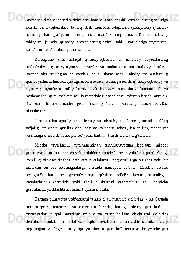 hududiy   ijtimoiy-iqtisodiy   tizimlarni   hamda   ularni   tashkil   etuvchilarning   vujudga
kelishi   va   rivojlanishini   tadqiq   etish   mumkin.   Majmuali   (kompleks)   ijtimoiy-
iqtisodiy   kartografiyaning   rivojlanishi   mamlakatning   mustaqillik   sharoitidagi
tabiiy   va   ijtimoiy-iqtisodiy   jarayonlarning   tizimli   tahlili   natijalariga   tayanuvchi
kartalarni tuzish imkoniyatini yaratadi.
Kartografik   usul   nafaqat   ijtimoiy-iqtisodiy   va   madaniy   obyektlarning
joylashishini,   ijtimoiy-siyosiy   jarayonlar   va   hodisalarga   xos   hududiy   farqlarni
kartada   aks   ettiribgina   qolmasdan,   balki   ularga   mos   hududiy   majmualarning
qonuniyatlarini ham aniqlashga imkon beradi. Buning asosida ijtimoiy-iqtisodiy va
siyosiy   jarayonlarni   milliy   hamda   turli   hududiy   miqyoslarda   bashoratlash   va
boshqarishning mustahkam milliy metodologik asoslarini ko'rsatib berish mumkin.
Bu   esa   ijtimoiy-iqtisodiy   geografiyaning   hozirgi   vaqtdagi   asosiy   vazifasi
hisoblanadi.
Tarmoqli   kartografiyalash   ijtimoiy   va   iqtisodiy   sohalarning   sanoat,   qishloq
xo'jaligi,  transport,  qurilish,  aholi  xizmat  ko'rsatish  sohasi,  fan,  ta’lim,  madaniyat
va shunga o‘xshash tarmoqlar bo‘yicha kartalar tuzish bilan shug‘ullanadi.
Miqdor   tavsiflarini   umumlashtirish   tasvirlanayotgan   hodisani   miqdor
gradatsiyalarini (bir bosqich yoki holatdan ikkinchi bosqich yoki holatga o`tishdagi
izchillik)   yiriklashtirishda,   uzluksiz   shkalalardan   pog`onalilarga   o`tishda   yoki   bir
xillardan   bir   xil   bo`lmaganlarga   o`tishda   namoyon   bo`ladi.   Misollar   bo`lib,
topografik   kartalarni   generalizatsiya   qilishda   rel'efni   kesim   balandligini
kattalashtirish   (orttirish)   yoki   aholi   punktlarini   yashovchilar   soni   bo`yicha
guruhlashni yiriklashtirish xizmat qilishi mumkin.
Kartaga olinayotgan ob'ektlarni tanlab olish (tushirib qoldirish)  - bu Kartada
uni   maqsadi,   mazmuni   va   masshtabi   hamda,   kartaga   olinayotgan   hududni
xususiyatlari   nuqtai   nazaridan   muhim   va   zarur   bo`lgan   ob'ektlarni   qoldirish
demakdir.   Tanlab   olish   sifat   va   miqdor   tavsiflarini   umumlashtirish   bilan   uzviy
bog`langan   va   legendani   yangi   yiriklashtirilgan   bo`linishlarga   bo`ysindirilgan
                                                                                                                                                                                                       
                                                                                                       