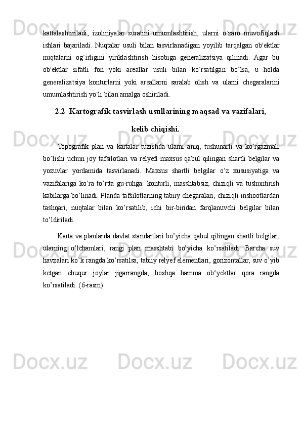kattalashtiriladi,   izoliniyalar   suratini   umumlashtirish,   ularni   o`zaro   muvofiqlash
ishlari   bajariladi.   Nuqtalar   usuli   bilan   tasvirlanadigan   yoyilib   tarqalgan   ob'ektlar
nuqtalarni   og`irligini   yiriklashtirish   hisobiga   generalizatsiya   qilinadi.   Agar   bu
ob'ektlar   sifatli   fon   yoki   areallar   usuli   bilan   ko`rsatilgan   bo`lsa,   u   holda
generalizatsiya   konturlarni   yoki   areallarni   saralab   olish   va   ularni   chegaralarini
umumlashtirish yo`li bilan amalga oshiriladi.
                                2.2  Kartografik tasvirlash usullarining maqsad va vazifalari, 
                                                                 kelib chiqishi. 
Topografik   plan   va   kartalar   tuzishda   ularni   aniq,   tushunarli   va   ko’rgazmali
bo’lishi   uchun   joy  tafsilotlari   va   relyefi   maxsus   qabul   qilingan  shartli   belgilar   va
yozuvlar   yordamida   tasvirlanadi.   Maxsus   shartli   belgilar   o’z   xususiyatiga   va
vazifalariga   ko’ra   to’rtta   gu-ruhga:   konturli,   masshtabsiz,   chiziqli   va   tushuntirish
kabilarga bo’linadi. Planda tafsilotlarning tabiiy chegaralari, chiziqli inshootlardan
tashqari,   nuqtalar   bilan   ko’rsatilib,   ichi   bir-biridan   farqlanuvchi   belgilar   bilan
to’ldiriladi.
Karta va planlarda davlat standartlari bo’yicha qabul qilingan shartli belgilar,
ularning   o’lchamlari,   rangi   plan   masshtabi   bo’yicha   ko’rsatiladi.   Barcha   suv
havzalari ko’k rangda ko’rsatilsa, tabiiy relyef elementlari, gorizontallar, suv o’yib
ketgan   chuqur   joylar   jigarrangda,   boshqa   hamma   ob‘yektlar   qora   rangda
ko’rsatiladi. (6-rasm)
                                                                                                                                                                                                       
                                                                                                       