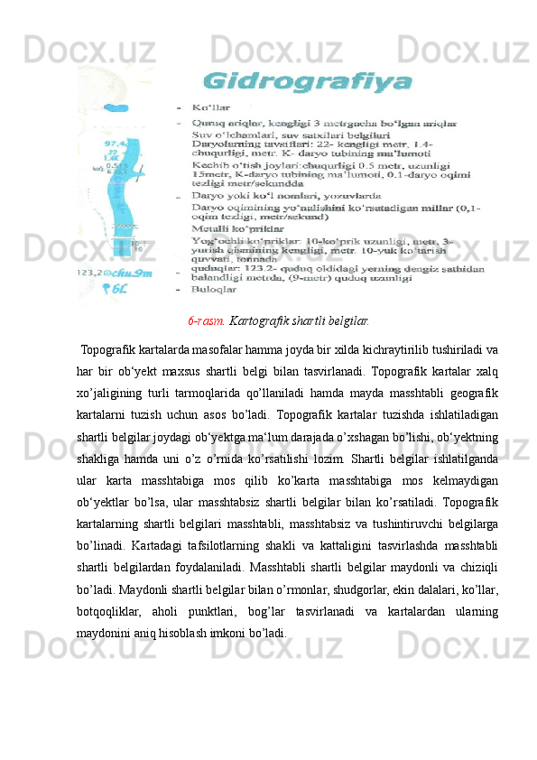 6-rasm . Kartografik shartli belgilar.  
 Topografik kartalarda masofalar hamma joyda bir xilda kichraytirilib tushiriladi va
har   bir   ob‘yekt   maxsus   shartli   belgi   bilan   tasvirlanadi.   Topografik   kartalar   xalq
xo’jaligining   turli   tarmoqlarida   qo’llaniladi   hamda   mayda   masshtabli   geografik
kartalarni   tuzish   uchun   asos   bo’ladi.   Topografik   kartalar   tuzishda   ishlatiladigan
shartli belgilar joydagi ob‘yektga ma‘lum darajada o’xshagan bo’lishi, ob‘yektning
shakliga   hamda   uni   o’z   o’rnida   ko’rsatilishi   lozim.   Shartli   belgilar   ishlatilganda
ular   karta   masshtabiga   mos   qilib   ko’karta   masshtabiga   mos   kelmaydigan
ob‘yektlar   bo’lsa,   ular   masshtabsiz   shartli   belgilar   bilan   ko’rsatiladi.   Topografik
kartalarning   shartli   belgilari   masshtabli,   masshtabsiz   va   tushintiruvchi   belgilarga
bo’linadi.   Kartadagi   tafsilotlarning   shakli   va   kattaligini   tasvirlashda   masshtabli
shartli   belgilardan   foydalaniladi.   Masshtabli   shartli   belgilar   maydonli   va   chiziqli
bo’ladi. Maydonli shartli belgilar bilan o’rmonlar, shudgorlar, ekin dalalari, ko’llar,
botqoqliklar,   aholi   punktlari,   bog’lar   tasvirlanadi   va   kartalardan   ularning
maydonini aniq hisoblash imkoni bo’ladi.