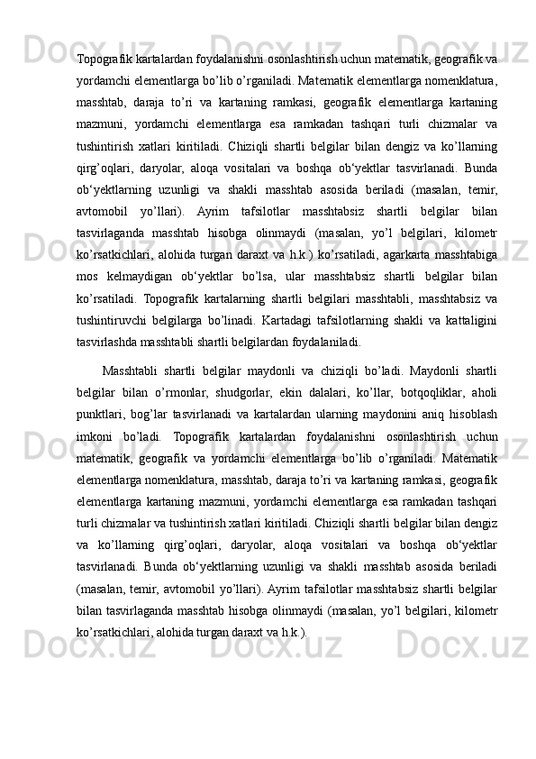 Topografik kartalardan foydalanishni osonlashtirish uchun matematik, geografik va
yordamchi elementlarga bo’lib o’rganiladi. Matematik elementlarga nomenklatura,
masshtab,   daraja   to’ri   va   kartaning   ramkasi,   geografik   elementlarga   kartaning
mazmuni,   yordamchi   elementlarga   esa   ramkadan   tashqari   turli   chizmalar   va
tushintirish   xatlari   kiritiladi.   Chiziqli   shartli   belgilar   bilan   dengiz   va   ko’llarning
qirg’oqlari,   daryolar,   aloqa   vositalari   va   boshqa   ob‘yektlar   tasvirlanadi.   Bunda
ob‘yektlarning   uzunligi   va   shakli   masshtab   asosida   beriladi   (masalan,   temir,
avtomobil   yo’llari).   Ayrim   tafsilotlar   masshtabsiz   shartli   belgilar   bilan
tasvirlaganda   masshtab   hisobga   olinmaydi   (masalan,   yo’l   belgilari,   kilometr
ko’rsatkichlari,   alohida   turgan   daraxt   va   h.k.)   ko’rsatiladi,   agarkarta   masshtabiga
mos   kelmaydigan   ob‘yektlar   bo’lsa,   ular   masshtabsiz   shartli   belgilar   bilan
ko’rsatiladi.   Topografik   kartalarning   shartli   belgilari   masshtabli,   masshtabsiz   va
tushintiruvchi   belgilarga   bo’linadi.   Kartadagi   tafsilotlarning   shakli   va   kattaligini
tasvirlashda masshtabli shartli belgilardan foydalaniladi. 
Masshtabli   shartli   belgilar   maydonli   va   chiziqli   bo’ladi.   Maydonli   shartli
belgilar   bilan   o’rmonlar,   shudgorlar,   ekin   dalalari,   ko’llar,   botqoqliklar,   aholi
punktlari,   bog’lar   tasvirlanadi   va   kartalardan   ularning   maydonini   aniq   hisoblash
imkoni   bo’ladi.   Topografik   kartalardan   foydalanishni   osonlashtirish   uchun
matematik,   geografik   va   yordamchi   elementlarga   bo’lib   o’rganiladi.   Matematik
elementlarga nomenklatura, masshtab, daraja to’ri va kartaning ramkasi, geografik
elementlarga   kartaning   mazmuni,   yordamchi   elementlarga   esa   ramkadan   tashqari
turli chizmalar va tushintirish xatlari kiritiladi. Chiziqli shartli belgilar bilan dengiz
va   ko’llarning   qirg’oqlari,   daryolar,   aloqa   vositalari   va   boshqa   ob‘yektlar
tasvirlanadi.   Bunda   ob‘yektlarning   uzunligi   va   shakli   masshtab   asosida   beriladi
(masalan,   temir,   avtomobil   yo’llari).  Ayrim   tafsilotlar   masshtabsiz   shartli   belgilar
bilan tasvirlaganda masshtab hisobga olinmaydi (masalan, yo’l belgilari, kilometr
ko’rsatkichlari, alohida turgan daraxt va h.k.).
                                                                                                                                                                                                       
                                                                                                       