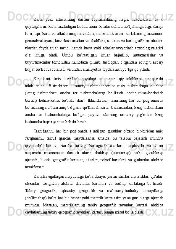 Karta   yoki   atlaslarning   dasturi   loyihalashning   negizi   hisoblanadi   va   u
quydagilarni: karta tuziladigan hudud nomi, kimlar uchun mo’ljallanganligi, daraja
to’ri, tipi, karta va atlaslarning mavzulari, matematik asosi, kartalarning mazmuni,
genaralizatsiyasi, tasvirlash usullari va shakllari, statistik va kartografik manbalari,
ulardan   foydalanish   tartibi   hamda   karta   yoki   atlaslar   tayyorlash   texnologiyalarini
o’z   ichiga   oladi.   Ushbu   ko’rsatilgan   ishlar   bajarilib,   mutaxassislar   va
buyurtmachilar   tomonidan   muhofaza   qilinib,   tasdiqdan   o’tgandan   so’ng   u   asosiy
hujjat bo’lib hisoblanadi va undan amaliyotda foydalanish yo’lga qo’yiladi.
Kartalarni   ilmiy   tasniflash   quyidagi   qator   mantiqiy   talablarni   qoniqtirishi
talab   etiladi.   Birinchidan,   umumiy   tushunchadan   xususiy   tushunchaga   o’tishda
(keng   tushunchani   ancha   tor   tushunchalarga   bo’lishda   bochqichma-bochqich
borish)   ketma-ketlik   bo’lishi   shart.   Ikkinchidan,   tasnifning   har   bir   pog’onasida
bo’lishning ma‘lum aniq belgisini qo’llanish zarur. Uchinchidan, keng tushunchani
ancha   tor   tushunchalarga   bo’lgan   paytda,   ularning   umumiy   yig’indisi   keng
tushuncha hajmiga mos kelishi kerak.
Tasniflashni   har   bir   pog’onada   ajratilgan   guruhlar   o’zaro   bir-biridan   aniq
farqlanishi,   tasnif   qancha   maydalashsa   amalda   bu   talabni   bajarish   shuncha
qiyinlashib   boradi.   Barcha   turdagi   kartografik   asarlarni   to’plovchi   va   ularni
saqlovchi   muassasalar   dastlab   ularni   shakliga   (bichimiga)   ko’ra   guruhlarga
ajratadi,   bunda   geografik   kartalar,   atlaslar,   relyef   kartalari   va   globuslar   alohida
tasniflanadi.
Kartalar egallagan maydoniga ko’ra dunyo, yarim sharlar, materiklar, qit‘alar,
okeanlar,   dengizlar,   alohida   davlatlar   kartalari   va   boshqa   kartalarga   bo’linadi.
Tabiiy   geografik,   iqtisodiy   geografik   va   ma‘muriy-hududiy   tamoyillarga
(bo’linishga) ko’ra har bir davlat yoki materik kartalarini yana guruhlarga ajratish
mumkin.   Masalan,   materiklarning   tabiiy   geografik   rayonlari   kartasi,   alohida
davlatlarning tabiiy-geografik rayonlari kartasi bunga misol bo’la oladi.