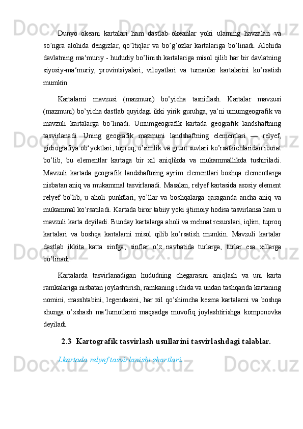 Dunyo   okeani   kartalari   ham   dastlab   okeanlar   yoki   ularning   havzalari   va
so’ngra   alohida   dengizlar,   qo’ltiqlar   va   bo’g’ozlar   kartalariga   bo’linadi.  Alohida
davlatning ma‘muriy - hududiy bo’linish kartalariga misol qilib har bir davlatning
siyosiy-ma‘muriy,   provintsiyalari,   viloyatlari   va   tumanlar   kartalarini   ko’rsatish
mumkin.
Kartalarni   mavzusi   (mazmuni)   bo’yicha   tasniflash.   Kartalar   mavzusi
(mazmuni) bo’yicha dastlab quyidagi ikki yirik guruhga, ya‘ni umumgeografik va
mavzuli   kartalarga   bo’linadi.   Umumgeografik   kartada   geografik   landshaftning
tasvirlanadi.   Uning   geografik   mazmuni   landshaftning   elementlari   —   relyef,
gidrografiya ob‘yektlari, tuproq, o’simlik va grunt suvlari ko’rsatkichlaridan iborat
bo’lib,   bu   elementlar   kartaga   bir   xil   aniqlikda   va   mukammallikda   tushiriladi.
Mavzuli   kartada   geografik   landshaftning   ayrim   elementlari   boshqa   elementlarga
nisbatan aniq va mukammal tasvirlanadi. Masalan, relyef kartasida asosiy element
relyef   bo’lib,   u   aholi   punktlari,   yo’llar   va   boshqalarga   qaraganda   ancha   aniq   va
mukammal ko’rsatiladi. Kartada biror tabiiy yoki ijtimoiy hodisa tasvirlansa ham u
mavzuli karta deyiladi. Bunday kartalarga aholi va mehnat resurslari, iqlim, tuproq
kartalari   va   boshqa   kartalarni   misol   qilib   ko’rsatish   mumkin.   Mavzuli   kartalar
dastlab   ikkita   katta   sinfga,   sinflar   o’z   navbatida   turlarga,   turlar   esa   xillarga
bo’linadi.
Kartalarda   tasvirlanadigan   hududning   chegarasini   aniqlash   va   uni   karta
ramkalariga nisbatan joylashtirish, ramkaning ichida va undan tashqarida kartaning
nomini,   masshtabini,   legendasini,   har   xil   qo’shimcha   kesma   kartalarni   va   boshqa
shunga   o’xshash   ma‘lumotlarni   maqsadga   muvofiq   joylashtirishga   komponovka
deyiladi.
   2.3  Kartografik tasvirlash usullarini tasvirlashdagi talablar.
I.kartada relyef tasvirlanishi shartlari.
                                                                                                                                                                                                       
                                                                                                       