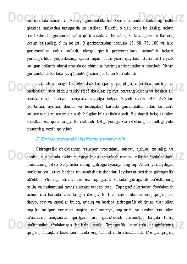 ko`rinishida   chiziladi.   Asosiy   gorizontallarini   kesim   balandili   kartaning   ostki
qismida   ramkadan   tashqarida   ko`rsatiladi.   Relefni   o`qish   oson   bo`lishligi   uchun
har   beshinchi   gorizontal   qalin   qilib   chiziladi.   Masalan,   kartada   gorizontallarning
kesim   balandligi   5   m   bo`lsa,   0   gorizontaldan   boshlab   25,   50,   75,   100   va   h.k.
gorizontallar   qalin   bo`ladi,   ularga   qirqib   gorizontallarni   balandlik   belgisi
yonbag`irlikni   yuqorilashiga   qarab   raqam   bilan   yozib   quyiladi.   Gorizontal   siyrak
bo`lgan hollarda ularni orasida qo`shimcha (yarim) gorizontallar o`tkaziladi. Yarim
gorizontallar kartada uziq (punktir) chiziqlar bilan ko`rsatiladi.
Juda   tik   yonbag`irlik   relef   shakllari   (jar,   qoya,   jilg`a,   o`pirilma,   surilma   va
boshqalar), juda kichik tabiiy relef shakllari (g`oya, xarsang kurom va boshqalar)
hamda   inson   faoliyati   natijasida   vujudga   kelgan   kichik   sun'iy   relef   shakllari
(ko`tarma,   uyilma,   damba   va   boshqalar)   kartada   gorizontallar   bilan   ko`rsatib
bo`lmasa ularni maxsus shartli belgilar bilan ifodalanadi. Bu shartli belgilar bilan
shakllari   esa   qora   rangda   ko`rsatiladi,   belgi   yoniga   esa   relefning   balandligi   yoki
chuqurligi yozib qo`yiladi.
II. Kartada gidrografik obyektlarning tasvirlanishi.
Gidrografik   ob'ektlardan   transport   vositalari,   sanoat,   qishloq   xo`jaligi   va
aholini   suv   hamda   elektr   energiya   bilan   ta'minlash   manbai   sifatida   foydalaniladi.
Hududning   relefi   ko`pincha   uning   gidrografiyasiga   bog`liq.   Aholi   yashaydigan
punktlar, yo`llar va boshqa muhandislik inshootlari loyihasini tuzishda gidrografik
ob'ektlar   e'tiborga   olinadi.   Bu   esa   topografik   kartada   gidrografik   ob'ektlarning
to`liq va mukammal  tasvirlanishini  taqozo etadi. Topografik kartadan foydalanish
uchun   shu   kartada   tasvirlangan   dengiz,   ko`l   va   suv   omborlarining   qirg`oqlari,
daryo,   soy   va   kanallar   buloq,   quduq   va   boshqa   gidrografik   ob'ektlar,   ular   bilan
bog`liq   bo`lgan   transport   haqida,   melioratsiya,   sug`orish   va   axolini   suv   bilan
ta'minlash   maqsadida   qurilgan   turli   gidrotexnik   inshootlar   haqida   to`liq
ma'lumotlar   ifodalangan   bo`lishi   kerak.   Topografik   kartalarda   dengizlarning
qirg`oq   chiziqlari   tasvirlanib   unda   eng   baland   sathi   ifodalanadi.   Dengiz   qirg`oq
                                                                                                                                                                                                       
                                                                                                       