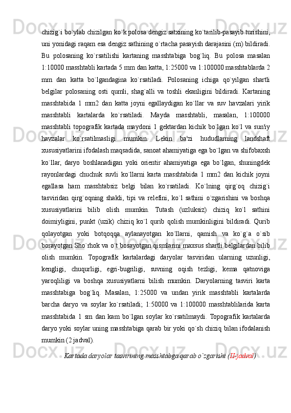 chizig`i bo`ylab chizilgan ko`k polosa dengiz satxining ko`tarilib-pasayib turishini,
uni yonidagi raqam esa dengiz sathining o`rtacha pasayish darajasini (m) bildiradi.
Bu   polosaning   ko`rsatilishi   kartaning   masshtabiga   bog`liq.   Bu   polosa   masalan
1:10000 masshtabli kartada 5 mm dan katta, 1:25000 va 1:100000 masshtablarda 2
mm   dan   katta   bo`lgandagina   ko`rsatiladi.   Polosaning   ichiga   qo`yilgan   shartli
belgilar   polosaning   osti   qumli,   shag`alli   va   toshli   ekanligini   bildiradi.   Kartaning
masshtabida   1   mm2   dan   katta   joyni   egallaydigan   ko`llar   va   suv   havzalari   yirik
masshtabli   kartalarda   ko`rsatiladi.   Mayda   masshtabli,   masalan,   1:100000
masshtabli   topografik   kartada  maydoni   1  gektardan   kichik  bo`lgan   ko`l   va  sun'iy
havzalar   ko`rsatilmasligi   mumkin.   Lekin   ba'zi   hududlarning   landshaft
xususiyatlarini ifodalash maqsadida, sanoat ahamiyatiga ega bo`lgan va shifobaxsh
ko`llar,   daryo   boshlanadigan   yoki   orientir   ahamiyatiga   ega   bo`lgan,   shuningdek
rayonlardagi   chuchuk   suvli   ko`llarni   karta   masshtabida   1   mm2   dan   kichik   joyni
egallasa   ham   masshtabsiz   belgi   bilan   ko`rsatiladi.   Ko`lning   qirg`oq   chizig`i
tasviridan   qirg`oqning   shakli,   tipi   va   relefini,   ko`l   sathini   o`zgarishini   va   boshqa
xususiyatlarini   bilib   olish   mumkin.   Tutash   (uzluksiz)   chiziq   ko`l   sathini
doimiyligini,   punkt   (uzik)   chiziq   ko`l   qurib   qolish   mumkinligini   bildiradi.   Qurib
qolayotgan   yoki   botqoqqa   aylanayotgan   ko`llarni,   qamish   va   ko`g`a   o`sib
borayotgan Sho`rhok va o`t bosayotgan qismlarini maxsus shartli belgilardan bilib
olish   mumkin.   Topografik   kartalardagi   daryolar   tasviridan   ularning   uzunligi,
kengligi,   chuqurligi,   egri-bugriligi,   suvning   oqish   tezligi,   kema   qatnoviga
yaroqliligi   va   boshqa   xususiyatlarni   bilish   mumkin.   Daryolarning   tasviri   karta
masshtabiga   bog`liq.   Masalan,   1:25000   va   undan   yirik   masshtabli   kartalarda
barcha   daryo   va   soylar   ko`rsatiladi;   1:50000   va   1:100000   masshtablilarida   karta
masshtabida   1   sm   dan   kam   bo`lgan   soylar   ko`rsatilmaydi.   Topografik   kartalarda
daryo yoki soylar uning masshtabiga qarab bir yoki qo`sh chiziq bilan ifodalanish
mumkin (2 jadval).        
     Kartada daryolar tasvirining masshtabga qarab o`zgarishi ( II-jadval )