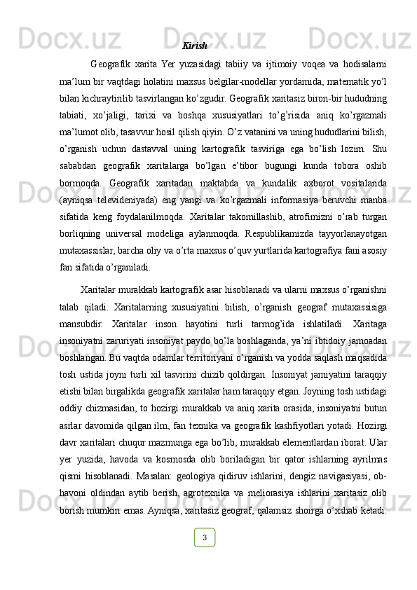Kirish
              Geografik   xarita   Yer   yuzasidagi   tabiiy   va   ijtimoiy   voqea   va   hodisalarni
ma’lum bir vaqtdagi holatini maxsus belgilar-modellar yordamida, matematik yo’l
bilan kichraytirilib tasvirlangan ko’zgudir. Geografik xaritasiz biron-bir hududning
tabiati,   xo’jaligi,   tarixi   va   boshqa   xususiyatlari   to’g’risida   aniq   ko’rgazmali
ma’lumot olib, tasavvur hosil qilish qiyin. O’z vatanini va uning hududlarini bilish,
o’rganish   uchun   dastavval   uning   kartografik   tasviriga   ega   bo’lish   lozim.   Shu
sababdan   geografik   xaritalarga   bo’lgan   e’tibor   bugungi   kunda   tobora   oshib
bormoqda.   Geografik   xaritadan   maktabda   va   kundalik   axborot   vositalarida
(ayniqsa   televideniyada)   eng   yangi   va   ko’rgazmali   informasiya   beruvchi   manba
sifatida   keng   foydalanilmoqda.   Xaritalar   takomillashib,   atrofimizni   o’rab   turgan
borliqning   universal   modeliga   aylanmoqda.   Respublikamizda   tayyorlanayotgan
mutaxassislar, barcha oliy va o’rta maxsus o’quv yurtlarida kartografiya fani asosiy
fan sifatida o’rganiladi.
        Xaritalar murakkab kartografik asar hisoblanadi va ularni maxsus o’rganishni
talab   qiladi.   Xaritalarning   xususiyatini   bilish,   o’rganish   geograf   mutaxassisiga
mansubdir.   Xaritalar   inson   hayotini   turli   tarmog’ida   ishlatiladi.   Xaritaga
insoniyatni zaruriyati insoniyat paydo bo’la boshlaganda, ya’ni ibtidoiy jamoadan
boshlangan. Bu vaqtda odamlar territoriyani o’rganish va yodda saqlash maqsadida
tosh   ustida   joyni   turli   xil   tasvirini   chizib   qoldirgan.   Insoniyat   jamiyatini   taraqqiy
etishi bilan birgalikda geografik xaritalar ham taraqqiy etgan. Joyning tosh ustidagi
oddiy chizmasidan, to hozirgi  murakkab va aniq xarita orasida, insoniyatni  butun
asrlar davomida qilgan ilm, fan texnika va geografik kashfiyotlari yotadi.   Hozirgi
davr xaritalari chuqur mazmunga ega bo’lib, murakkab elementlardan iborat. Ular
yer   yuzida,   havoda   va   kosmosda   olib   boriladigan   bir   qator   ishlarning   ayrilmas
qismi   hisoblanadi.   Masalan:   geologiya   qidiruv   ishlarini,   dengiz   navigasiyasi,   ob-
havoni   oldindan   aytib   berish,   agrotexnika   va   meliorasiya   ishlarini   xaritasiz   olib
borish mumkin emas. Ayniqsa, xaritasiz geograf, qalamsiz shoirga o’xshab ketadi.
                                                                                                                                                                                                       
                                                                                                       3