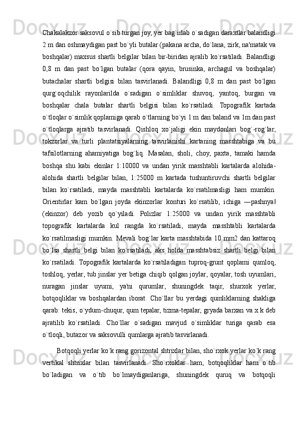 Chakalakzor saksovul o`sib turgan joy, yer bag`irlab o`sadigan daraxtlar balandligi
2 m dan oshmaydigan past bo`yli butalar (pakana archa, do`lana, zirk, na'matak va
boshqalar)  maxsus  shartli  belgilar  bilan  bir-biridan ajralib  ko`rsatiladi.  Balandligi
0,8   m   dan   past   bo`lgan   butalar   (qora   qayin,   brusinka,   archagul   va   boshqalar)
butachalar   shartli   belgisi   bilan   tasvirlanadi.   Balandligi   0,8   m   dan   past   bo`lgan
qurg`oqchilik   rayonlarilda   o`sadigan   o`simliklar   shuvoq,   yantoq,   burgan   va
boshqalar   chala   butalar   shartli   belgisi   bilan   ko`rsatiladi.   Topografik   kartada
o`tloqlar o`simlik qoplamiga qarab o`tlarning bo`yi 1 m dan baland va 1m dan past
o`tloqlarga   ajratib   tasvirlanadi.   Qishloq   xo`jaligi   ekin   maydonlari   bog`-rog`lar,
tokzorlar   va   turli   plantatsiyalarning   tasvirlanishi   kartaning   masshtabiga   va   bu
tafsilotlarning   ahamiyatiga   bog`liq.   Masalan,   sholi,   choy,   paxta,   tamaki   hamda
boshqa   shu   kabi   ekinlar   1:10000   va   undan   yirik   masshtabli   kartalarda   alohida-
alohida   shartli   belgilar   bilan,   1:25000   m   kartada   tushuntiruvchi   shartli   belgilar
bilan   ko`rsatiladi,   mayda   masshtabli   kartalarda   ko`rsatilmasligi   ham   mumkin.
Orientirlar   kam   bo`lgan   joyda   ekinzorlar   konturi   ko`rsatilib,   ichiga   ―pashnya‖
(ekinzor)   deb   yozib   qo`yiladi.   Polizlar   1:25000   va   undan   yirik   masshtabli
topografik   kartalarda   kul   rangda   ko`rsatiladi,   mayda   masshtabli   kartalarda
ko`rsatilmasligi  mumkin. Mevali  bog`lar  karta masshtabida 10 mm2 dan kattaroq
bo`lsa   shartli   belgi   bilan   ko`rsatiladi,   aks   holda   masshtabsiz   shartli   belgi   bilan
ko`rsatiladi.   Topografik   kartalarda   ko`rsatiladigan   tuproq-grunt   qoplami   qumloq,
toshloq, yerlar, tub jinslar yer betiga chiqib qolgan joylar, qoyalar, tosh uyumlari,
nuragan   jinslar   uyumi,   ya'ni   qurumlar,   shuningdek   taqir,   shurxok   yerlar,
botqoqliklar   va   boshqalardan   iborat.   Cho`llar   bu   yerdagi   qumliklarning   shakliga
qarab: tekis, o`ydum-chuqur, qum tepalar, tizma-tepalar, gryada barxan va x.k deb
ajratilib   ko`rsatiladi.   Cho`llar   o`sadigan   mavjud   o`simliklar   turiga   qarab   esa
o`tloqli, butazor va saksovulli qumlarga ajratib tasvirlanadi.
Botqoqli yerlar ko`k rang gorizontal shtrixlar bilan, sho`rxok yerlar ko`k rang
vertikal   shtrixlar   bilan   tasvirlanadi.   Sho`rxoklar   ham,   botqoqliklar   ham   o`tib
bo`ladigan   va   o`tib   bo`lmaydiganlariga,   shuningdek   quruq   va   botqoqli