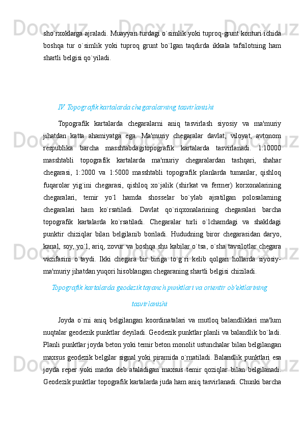 sho`rxoklarga ajraladi. Muayyan turdagi o`simlik yoki tuproq-grunt konturi ichida
boshqa   tur   o`simlik   yoki   tuproq   grunt   bo`lgan   taqdirda   ikkala   tafsilotning   ham
shartli belgisi qo`yiladi.
IV. Topografik kartalarda chegaralarning tasvirlanishi
Topografik   kartalarda   chegaralarni   aniq   tasvirlash   siyosiy   va   ma'muriy
jihatdan   katta   ahamiyatga   ega.   Ma'muriy   chegaralar   davlat,   viloyat,   avtonom
respublika   barcha   masshtabdagitopografik   kartalarda   tasvirlanadi.   1:10000
masshtabli   topografik   kartalarda   ma'muriy   chegaralardan   tashqari,   shahar
chegarasi,   1:2000   va   1:5000   masshtabli   topografik   planlarda   tumanlar,   qishloq
fuqarolar   yig`ini   chegarasi,   qishloq   xo`jalik   (shirkat   va   fermer)   korxonalarining
chegaralari,   temir   yo`l   hamda   shosselar   bo`ylab   ajratilgan   polosalarning
chegaralari   ham   ko`rsatiladi.   Davlat   qo`riqxonalarining   chegaralari   barcha
topografik   kartalarda   ko`rsatiladi.   Chegaralar   turli   o`lchamdagi   va   shakldagi
punktir   chiziqlar   bilan   belgilanib   boriladi.   Hududning   biror   chegarasidan   daryo,
kanal, soy, yo`l, ariq, zovur va boshqa shu kabilar o`tsa, o`sha tavsilotlar chegara
vazifasini   o`taydi.   Ikki   chegara   bir   biriga   to`g`ri   kelib   qolgan   hollarda   siyosiy-
ma'muriy jihatdan yuqori hisoblangan chegaraning shartli belgisi chiziladi.
                             Topografik kartalarda geodezik tayanch punktlari va orientir ob'ektlarining
                                                                          tasvirlanishi
Joyda   o`rni   aniq   belgilangan   koordinatalari   va   mutloq   balandliklari   ma'lum
nuqtalar geodezik punktlar deyiladi. Geodezik punktlar planli va balandlik bo`ladi.
Planli punktlar joyda beton yoki temir beton monolit ustunchalar bilan belgilangan
maxsus geodezik belgilar signal yoki piramida o`rnatiladi. Balandlik punktlari esa
joyda   reper   yoki   marka   deb   ataladigan   maxsus   temir   qoziqlar   bilan   belgilanadi.
Geodezik punktlar topografik kartalarda juda ham aniq tasvirlanadi. Chunki barcha
                                                                                                                                                                                                       
                                                                                                       