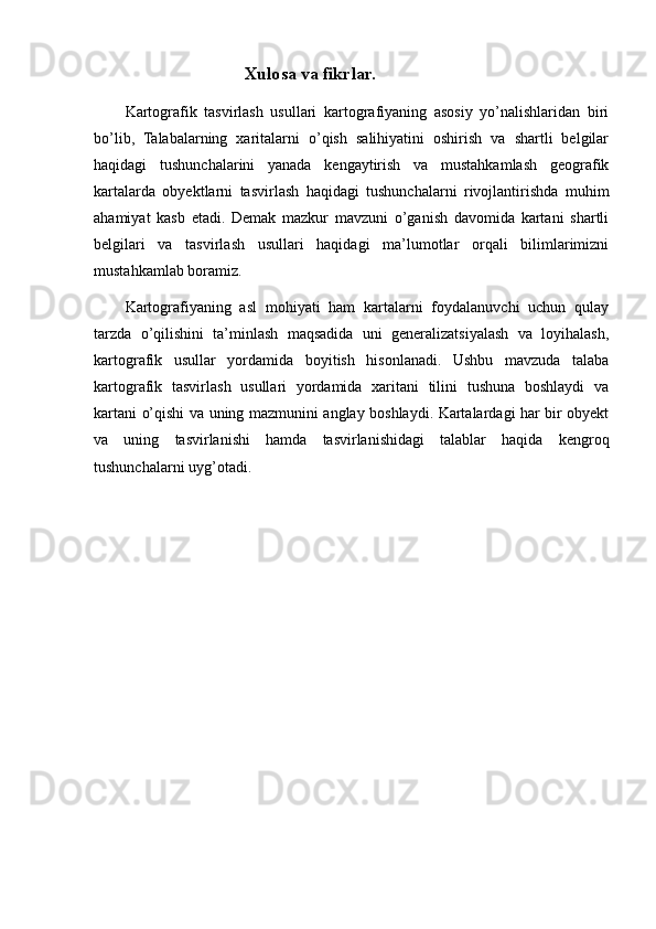 Xulosa va fikrlar. 
Kartografik   tasvirlash   usullari   kartografiyaning   asosiy   yo’nalishlaridan   biri
bo’lib,   Talabalarning   xaritalarni   o’qish   salihiyatini   oshirish   va   shartli   belgilar
haqidagi   tushunchalarini   yanada   kengaytirish   va   mustahkamlash   geografik
kartalarda   obyektlarni   tasvirlash   haqidagi   tushunchalarni   rivojlantirishda   muhim
ahamiyat   kasb   etadi.   Demak   mazkur   mavzuni   o’ganish   davomida   kartani   shartli
belgilari   va   tasvirlash   usullari   haqidagi   ma’lumotlar   orqali   bilimlarimizni
mustahkamlab boramiz. 
Kartografiyaning   asl   mohiyati   ham   kartalarni   foydalanuvchi   uchun   qulay
tarzda   o’qilishini   ta’minlash   maqsadida   uni   generalizatsiyalash   va   loyihalash,
kartografik   usullar   yordamida   boyitish   hisonlanadi.   Ushbu   mavzuda   talaba
kartografik   tasvirlash   usullari   yordamida   xaritani   tilini   tushuna   boshlaydi   va
kartani o’qishi va uning mazmunini anglay boshlaydi. Kartalardagi har bir obyekt
va   uning   tasvirlanishi   hamda   tasvirlanishidagi   talablar   haqida   kengroq
tushunchalarni uyg’otadi.