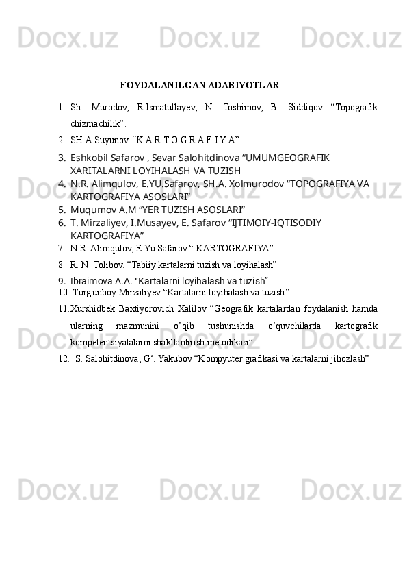                           FOYDALANILGAN ADABIYOTLAR
1. Sh.   Murodov,   R.Ismatullayev,   N.   Toshimov,   B.   Siddiqov   “Topografik
chizmachilik”.
2. SH.A.Suyunov. “K A R T O G R A F I Y A”
3. Eshkobil Safarov ,   Sevar Salohitdinova “UMUMGEOGRAFIK 
XARITALARNI LOYIHALASH VA TUZISH
4. N.R. Alimqulov, E.YU.Safarov, SH.A. Xolmurodov “TOPOGRAFIYA VA 
KARTOGRAFIYA ASOSLARI”
5. Muqumov A.M “YER TUZISH ASOSLARI”
6. T. Mirzaliyev, I.Musayev, E. Safarov “IJTIMOIY-IQTISODIY 
KARTOGRAFIYA”
7. N.R. Alimqulov, E.Yu.Safarov “ KARTOGRAFIYA”
8. R. N. Tolibov. “Tabiiy kartalarni tuzish va loyihalash”
9. Ibraimova A.A. “Kartalarni loyihalash va tuzish”
10.  Turg'unboy Mirzaliyev “Kartalarni loyihalash va tuzish ”
11. Xurshidbek   Baxtiyorovich   Xalilov   “Geografik   kartalardan   foydalanish   hamda
ularning   mazmunini   o’qib   tushunishda   o’quvchilarda   kartografik
kompetentsiyalalarni shakllantirish metodikasi”
12.   S. Salohitdinova, G‘. Yakubov “Kompyuter grafikasi va kartalarni jihozlash”
                                                                                                                                                                                                       
                                                                                                       