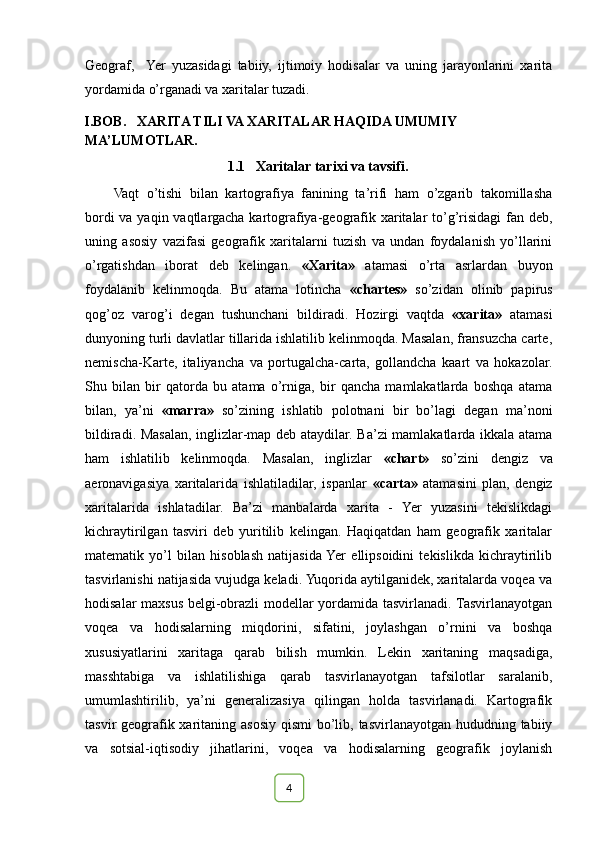 Geograf,     Yer   yuzasidagi   tabiiy,   ijtimoiy   hodisalar   va   uning   jarayonlarini   xarita
yordamida o’rganadi va xaritalar tuzadi.
                        I.BOB.   XARITA TILI VA XARITALAR HAQIDA UMUMIY  
MA’LUMOTLAR.                      
                                                                 1.1   Xaritalar tarixi va tavsifi.
Vaqt   o’tishi   bilan   kartografiya   fanining   ta’rifi   ham   o’zgarib   takomillasha
bordi  va yaqin vaqtlargacha kartografiya-geografik xaritalar to’g’risidagi  fan deb,
uning   asosiy   vazifasi   geografik   xaritalarni   tuzish   va   undan   foydalanish   yo’llarini
o’rgatishdan   iborat   deb   kelingan.   «Xarita»   atamasi   o’rta   asrlardan   buyon
foydalanib   kelinmoqda.   Bu   atama   lotincha   «chartes»   so’zidan   olinib   papirus
qog’oz   varog’i   degan   tushunchani   bildiradi.   Hozirgi   vaqtda   «xarita»   atamasi
dunyoning turli davlatlar tillarida ishlatilib kelinmoqda. Masalan, fransuzcha carte,
nemischa-Karte,   italiyancha   va   portugalcha-carta,   gollandcha   kaart   va   hokazolar.
Shu   bilan   bir   qatorda   bu   atama   o’rniga,   bir   qancha   mamlakatlarda   boshqa   atama
bilan,   ya’ni   «marra»   so’zining   ishlatib   polotnani   bir   bo’lagi   degan   ma’noni
bildiradi. Masalan, inglizlar-map deb ataydilar. Ba’zi mamlakatlarda ikkala atama
ham   ishlatilib   kelinmoqda.   Masalan,   inglizlar   «chart»   so’zini   dengiz   va
aeronavigasiya   xaritalarida   ishlatiladilar,   ispanlar   «carta»   atamasini   plan,   dengiz
xaritalarida   ishlatadilar.   Ba’zi   manbalarda   xarita   -   Yer   yuzasini   tekislikdagi
kichraytirilgan   tasviri   deb   yuritilib   kelingan.   Haqiqatdan   ham   geografik   xaritalar
matematik   yo’l   bilan   hisoblash   natijasida  Yer   ellipsoidini   tekislikda   kichraytirilib
tasvirlanishi natijasida vujudga keladi. Yuqorida aytilganidek, xaritalarda voqea va
hodisalar maxsus belgi-obrazli modellar yordamida tasvirlanadi. Tasvirlanayotgan
voqea   va   hodisalarning   miqdorini,   sifatini,   joylashgan   o’rnini   va   boshqa
xususiyatlarini   xaritaga   qarab   bilish   mumkin.   Lekin   xaritaning   maqsadiga,
masshtabiga   va   ishlatilishiga   qarab   tasvirlanayotgan   tafsilotlar   saralanib,
umumlashtirilib,   ya’ni   generalizasiya   qilingan   holda   tasvirlanadi.   Kartografik
tasvir geografik xaritaning asosiy qismi  bo’lib, tasvirlanayotgan hududning tabiiy
va   sotsial-iqtisodiy   jihatlarini,   voqea   va   hodisalarning   geografik   joylanish
                                                                                                                                                                                                       
                                                                                                      
4 