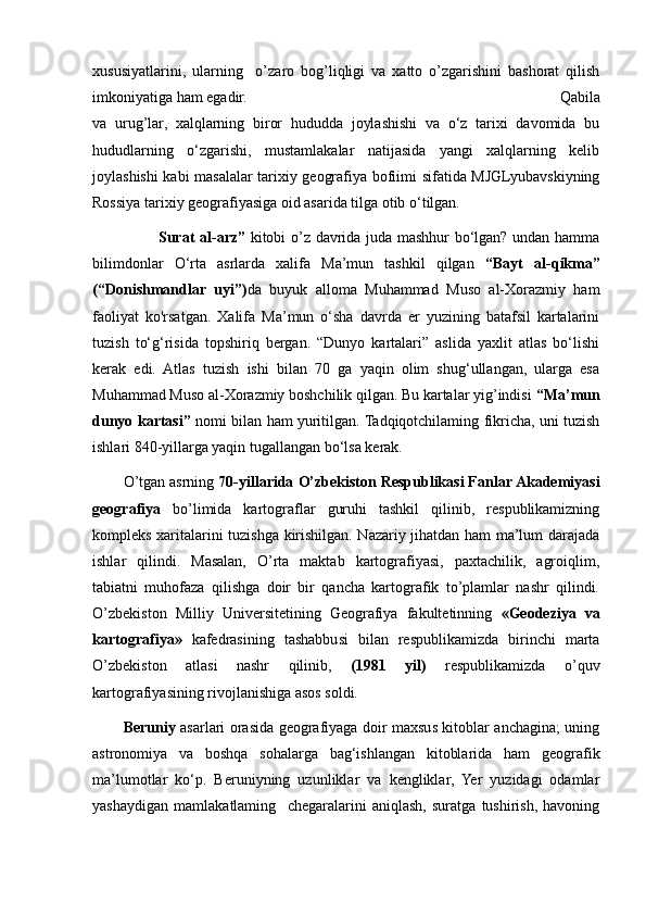 xususiyatlarini,   ularning     o’zaro   bog’liqligi   va   xatto   o’zgarishini   bashorat   qilish
imkoniyatiga ham egadir.                                                                                                          Qabila
va   urug’lar,   xalqlarning   biror   hududda   joylashishi   va   o‘z   tarixi   davomida   bu
hududlarning   o‘zgarishi,   mustamlakalar   natijasida   yangi   xalqlarning   kelib
joylashishi kabi masalalar tarixiy geografiya bofiimi sifatida MJGLyubavskiyning
Rossiya tarixiy geografiyasiga oid asarida tilga otib o‘tilgan.                 
                                Surat al-arz”   kitobi o’z davrida juda mashhur bo‘lgan? undan hamma
bilimdonlar   O‘rta   asrlarda   xalifa   Ma’mun   tashkil   qilgan   “Bayt   al-qikma”
(“Donishmandlar   uyi”) da   buyuk   alloma   Muhammad   Muso   al-Xorazmiy   ham
faoliyat   ko'rsatgan.   Xalifa   Ma’mun   o‘sha   davrda   er   yuzining   batafsil   kartalarini
tuzish   to‘g‘risida   topshiriq   bergan.   “Dunyo   kartalari”   aslida   yaxlit   atlas   bo‘lishi
kerak   edi.   Atlas   tuzish   ishi   bilan   70   ga   yaqin   olim   shug‘ullangan,   ularga   esa
Muhammad Muso al-Xorazmiy boshchilik qilgan. Bu kartalar yig’indisi  “Ma’mun
dunyo kartasi”   nomi bilan ham yuritilgan. Tadqiqotchilaming fikricha, uni tuzish
ishlari 840-yillarga yaqin tugallangan bo‘lsa kerak.
O’tgan asrning  70-yillarida   O’zbekiston Respublikasi Fanlar Akademiyasi
geografiya   bo’limida   kartograflar   guruhi   tashkil   qilinib,   respublikamizning
kompleks xaritalarini tuzishga kirishilgan. Nazariy jihatdan ham ma’lum darajada
ishlar   qilindi.   Masalan,   O’rta   maktab   kartografiyasi,   paxtachilik,   agroiqlim,
tabiatni   muhofaza   qilishga   doir   bir   qancha   kartografik   to’plamlar   nashr   qilindi.
O’zbekiston   Milliy   Universitetining   Geografiya   fakultetinning   «Geodeziya   va
kartografiya»   kafedrasining   tashabbusi   bilan   respublikamizda   birinchi   marta
O’zbekiston   atlasi   nashr   qilinib,   (1981   yil)   respublikamizda   o’quv
kartografiyasining rivojlanishiga asos soldi. 
Beruniy   asarlari orasida geografiyaga doir maxsus kitoblar anchagina; uning
astronomiya   va   boshqa   sohalarga   bag‘ishlangan   kitoblarida   ham   geografik
ma’lumotlar   ko‘p.   Beruniyning   uzunliklar   va   kengliklar,   Yer   yuzidagi   odamlar
yashaydigan   mamlakatlaming     chegaralarini   aniqlash,   suratga   tushirish,   havoning
                                                                                                                                                                                                       
                                                                                                       