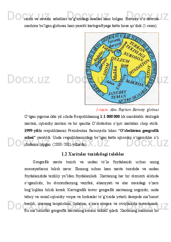 isishi   va   sovishi   sabablari   to‘g‘risidagi   asarlari   ham   bolgan.   Beruniy   o’z   davrida
mashxur bo’lgan globusni ham yaratib kartografiyaga katta hissa qo’shdi (1-rasm).
                                       
.                                                                                 1-rasm.   Abu   Rayhon   Beruniy   globusi
O’tgan yigirma ikki yil ichida Respublikaning  1:1 000 000  lik masshtabli ekologik
xaritasi,   iqtisodiy   xaritasi   va   bir   qancha   O’zbekiston   o’quv   xaritalari   chop   etildi.
1999-yil da   respublikamiz   Prezidentini   farmoyishi   bilan   “O’zbekiston   geografik
atlasi”   yaratildi.   Unda   respublikamizdagi   bo’lgan   katta   iqtisodiy   o’zgarishlar   o’z
ifodasini topgan. ( 2000-2001 - yillarda )
                                                              1.2 Xaritalar tuzishdagi talablar    
Geografik   xarita   tuzish   va   undan   to’la   foydalanish   uchun   uning
xususiyatlarini   bilish   zarur.   Shuning   uchun   ham   xarita   tuzishda   va   undan
foydalanishda   taxliliy   yo’ldan   foydalaniladi.   Xaritaning   har   bir   elementi   alohida
o’rganilishi,   bu   elementlarning   vazifasi,   ahamiyati   va   ular   orasidagi   o’zaro
bog’liqlikni   bilish   kerak.   Kartografik   tasvir   geografik   xaritaning   negizidir,   unda
tabiiy va sosial-iqtisodiy voqea va hodisalar to’g’risida yetarli darajada ma’lumot
berilib,   ularning   tarqalishini,   holatini,   o’zaro   aloqasi   va   rivojlanishi   tasvirlanadi.
Bu ma’lumotlar geografik xaritaning asosini tashkil qiladi. Xaritaning mazmuni bir
                                                                                                                                                                                                       
                                                                                                       