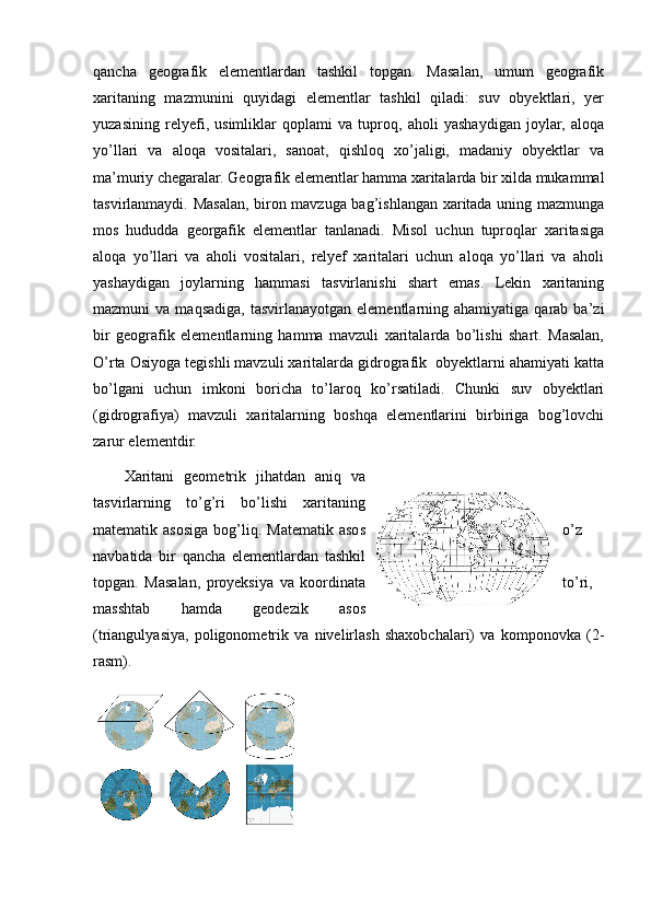 qancha   geografik   elementlardan   tashkil   topgan.   Masalan,   umum   geografik
xaritaning   mazmunini   quyidagi   elementlar   tashkil   qiladi:   suv   obyektlari,   yer
yuzasining   relyefi,   usimliklar   qoplami   va   tuproq,   aholi   yashaydigan   joylar,   aloqa
yo’llari   va   aloqa   vositalari,   sanoat,   qishloq   xo’jaligi,   madaniy   obyektlar   va
ma’muriy chegaralar. Geografik elementlar hamma xaritalarda bir xilda mukammal
tasvirlanmaydi. Masalan, biron mavzuga bag’ishlangan xaritada uning mazmunga
mos   hududda   georgafik   elementlar   tanlanadi.   Misol   uchun   tuproqlar   xaritasiga
aloqa   yo’llari   va   aholi   vositalari,   relyef   xaritalari   uchun   aloqa   yo’llari   va   aholi
yashaydigan   joylarning   hammasi   tasvirlanishi   shart   emas.   Lekin   xaritaning
mazmuni   va  maqsadiga,   tasvirlanayotgan  elementlarning  ahamiyatiga  qarab  ba’zi
bir   geografik   elementlarning   hamma   mavzuli   xaritalarda   bo’lishi   shart.   Masalan,
O’rta Osiyoga tegishli mavzuli xaritalarda gidrografik  obyektlarni ahamiyati katta
bo’lgani   uchun   imkoni   boricha   to’laroq   ko’rsatiladi.   Chunki   suv   obyektlari
(gidrografiya)   mavzuli   xaritalarning   boshqa   elementlarini   birbiriga   bog’lovchi
zarur elementdir.
Xaritani   geometrik   jihatdan   aniq   va
tasvirlarning   to’g’ri   bo’lishi   xaritaning
matematik  asosiga  bog’liq.  Matematik  asos o’z
navbatida   bir   qancha   elementlardan   tashkil
topgan.   Masalan,   proyeksiya   va   koordinata to’ri,
masshtab   hamda   geodezik   asos
(triangulyasiya,   poligonometrik   va   nivelirlash   shaxobchalari)   va   komponovka   (2-
rasm).