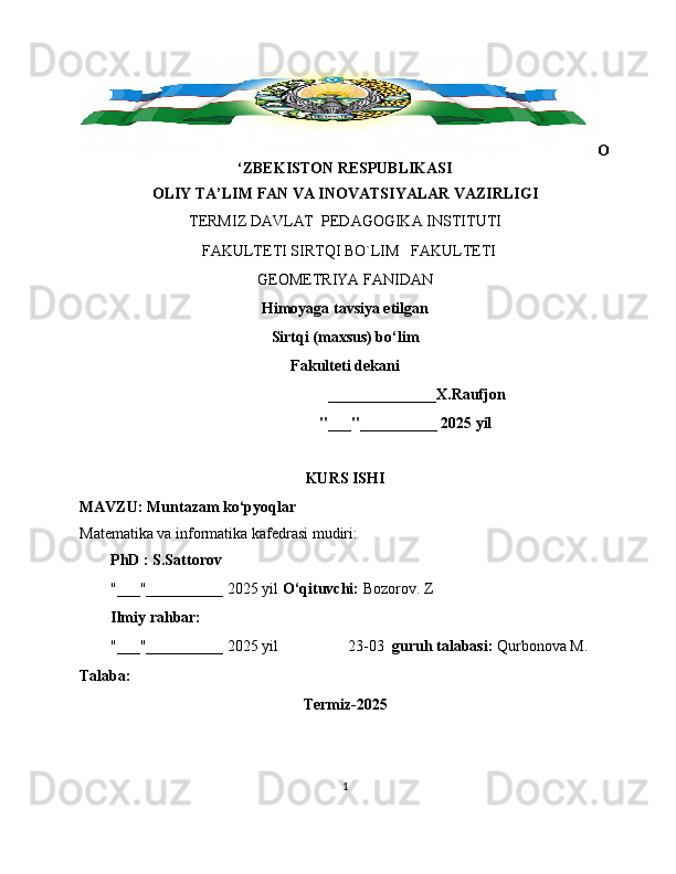 O
‘ZBEKISTON RESPUBLIKASI
OLIY TA’LIM FAN VA INOVATSIYALAR VAZIRLIGI
TERMIZ DAVLAT  PEDAGOGIKA INSTITUTI 
  FAKULTETI SIRTQI BO`LIM   FAKULTETI   
GEOMETRIYA FANIDAN 
Himoyaga tavsiya etilgan
Sirtqi (maxsus) bo‘lim
Fakulteti dekani
                                     ______________X.Raufjon
                                                              "___"__________ 2025 yil
KURS ISHI
MAVZU: Muntazam ko‘pyoqlar
Matematika va informatika kafedrasi mudiri: 
PhD : S.Sattorov
"___"__________ 2025 yil  O‘qituvchi:  Bozorov. Z
Ilmiy rahbar:
        "___"__________ 2025 yil                  23-03   guruh talabasi:  Qurbonova M.
Talaba:
Termiz-2025
1 