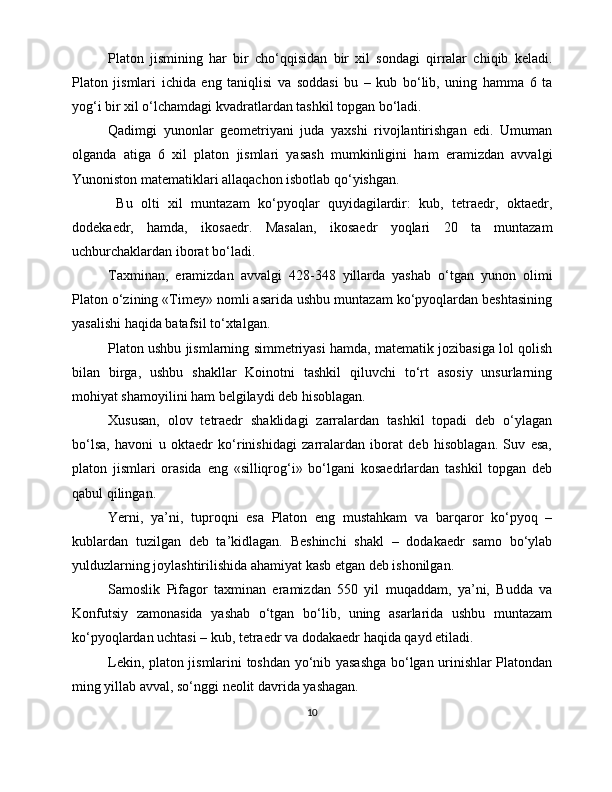 Platon   jismining   har   bir   cho‘qqisidan   bir   xil   sondagi   qirralar   chiqib   keladi.
Platon   jismlari   ichida   eng   taniqlisi   va   soddasi   bu   –   kub   bo‘lib,   uning   hamma   6   ta
yog‘i bir xil o‘lchamdagi kvadratlardan tashkil topgan bo‘ladi.
Qadimgi   yunonlar   geometriyani   juda   yaxshi   rivojlantirishgan   edi.   Umuman
olganda   atiga   6   xil   platon   jismlari   yasash   mumkinligini   ham   eramizdan   avvalgi
Yunoniston matematiklari allaqachon isbotlab qo‘yishgan.
  Bu   olti   xil   muntazam   ko‘pyoqlar   quyidagilardir:   kub,   tetraedr,   oktaedr,
dodekaedr,   hamda,   ikosaedr.   Masalan,   ikosaedr   yoqlari   20   ta   muntazam
uchburchaklardan iborat bo‘ladi.
Taxminan,   eramizdan   avvalgi   428-348   yillarda   yashab   o‘tgan   yunon   olimi
Platon o‘zining «Timey» nomli asarida ushbu muntazam ko‘pyoqlardan beshtasining
yasalishi haqida batafsil to‘xtalgan.
Platon ushbu jismlarning simmetriyasi hamda, matematik jozibasiga lol qolish
bilan   birga,   ushbu   shakllar   Koinotni   tashkil   qiluvchi   to‘rt   asosiy   unsurlarning
mohiyat shamoyilini ham belgilaydi deb hisoblagan.
Xususan,   olov   tetraedr   shaklidagi   zarralardan   tashkil   topadi   deb   o‘ylagan
bo‘lsa,   havoni   u   oktaedr   ko‘rinishidagi   zarralardan   iborat   deb   hisoblagan.   Suv   esa,
platon   jismlari   orasida   eng   «silliqrog‘i»   bo‘lgani   kosaedrlardan   tashkil   topgan   deb
qabul qilingan. 
Yerni,   ya’ni,   tuproqni   esa   Platon   eng   mustahkam   va   barqaror   ko‘pyoq   –
kublardan   tuzilgan   deb   ta’kidlagan.   Beshinchi   shakl   –   dodakaedr   samo   bo‘ylab
yulduzlarning joylashtirilishida ahamiyat kasb etgan deb ishonilgan.
Samoslik   Pifagor   taxminan   eramizdan   550   yil   muqaddam,   ya’ni,   Budda   va
Konfutsiy   zamonasida   yashab   o‘tgan   bo‘lib,   uning   asarlarida   ushbu   muntazam
ko‘pyoqlardan uchtasi – kub, tetraedr va dodakaedr haqida qayd etiladi.
Lekin, platon jismlarini toshdan yo‘nib yasashga bo‘lgan urinishlar Platondan
ming yillab avval, so‘nggi neolit davrida yashagan.
10