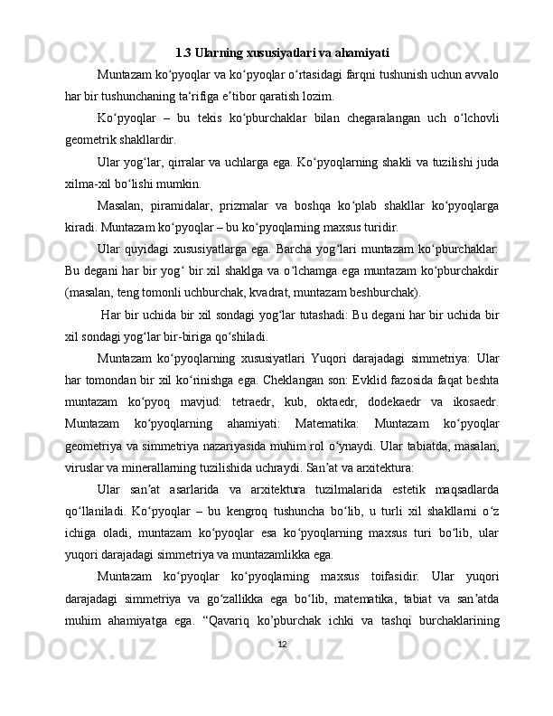 1.3 Ularning xususiyatlari va ahamiyati
Muntazam ko pyoqlar va ko pyoqlar o rtasidagi farqni tushunish uchun avvaloʻ ʻ ʻ
har bir tushunchaning ta‘rifiga e tibor qaratish lozim.	
ʼ
Ko pyoqlar   –   bu   tekis   ko pburchaklar   bilan   chegaralangan   uch   o lchovli	
ʻ ʻ ʻ
geometrik shakllardir. 
Ular yog lar, qirralar va uchlarga ega. Ko pyoqlarning shakli va tuzilishi juda	
ʻ ʻ
xilma-xil bo lishi mumkin.	
ʻ
Masalan,   piramidalar,   prizmalar   va   boshqa   ko plab   shakllar   ko pyoqlarga	
ʻ ʻ
kiradi. Muntazam ko pyoqlar – bu ko pyoqlarning maxsus turidir.	
ʻ ʻ
Ular   quyidagi   xususiyatlarga   ega.   Barcha   yog lari   muntazam   ko pburchaklar:	
ʻ ʻ
Bu degani har  bir  yog  bir  xil shaklga va o lchamga ega muntazam  ko pburchakdir	
ʻ ʻ ʻ
(masalan, teng tomonli uchburchak, kvadrat, muntazam beshburchak).
  Har bir uchida bir xil sondagi yog lar tutashadi: Bu degani har bir uchida bir	
ʻ
xil sondagi yog lar bir-biriga qo shiladi.	
ʻ ʻ
Muntazam   ko pyoqlarning   xususiyatlari   Yuqori   darajadagi   simmetriya:   Ular	
ʻ
har tomondan bir xil ko rinishga ega. Cheklangan son: Evklid fazosida faqat beshta	
ʻ
muntazam   ko pyoq   mavjud:   tetraedr,   kub,   oktaedr,   dodekaedr   va   ikosaedr.	
ʻ
Muntazam   ko pyoqlarning   ahamiyati:   Matematika:   Muntazam   ko pyoqlar
ʻ ʻ
geometriya va simmetriya nazariyasida muhim rol o ynaydi. Ular tabiatda, masalan,	
ʻ
viruslar va minerallarning tuzilishida uchraydi. San at va arxitektura: 	
ʼ
Ular   san at   asarlarida   va   arxitektura   tuzilmalarida   estetik   maqsadlarda	
ʼ
qo llaniladi.   Ko pyoqlar   –   bu   kengroq   tushuncha   bo lib,   u   turli   xil   shakllarni   o z	
ʻ ʻ ʻ ʻ
ichiga   oladi,   muntazam   ko pyoqlar   esa   ko pyoqlarning   maxsus   turi   bo lib,   ular	
ʻ ʻ ʻ
yuqori darajadagi simmetriya va muntazamlikka ega.
Muntazam   ko pyoqlar   ko pyoqlarning   maxsus   toifasidir.   Ular   yuqori	
ʻ ʻ
darajadagi   simmetriya   va   go zallikka   ega   bo lib,   matematika,   tabiat   va   san atda	
ʻ ʻ ʼ
muhim   ahamiyatga   ega.   “Qavariq   ko’pburchak   ichki   va   tashqi   burchaklarining
12