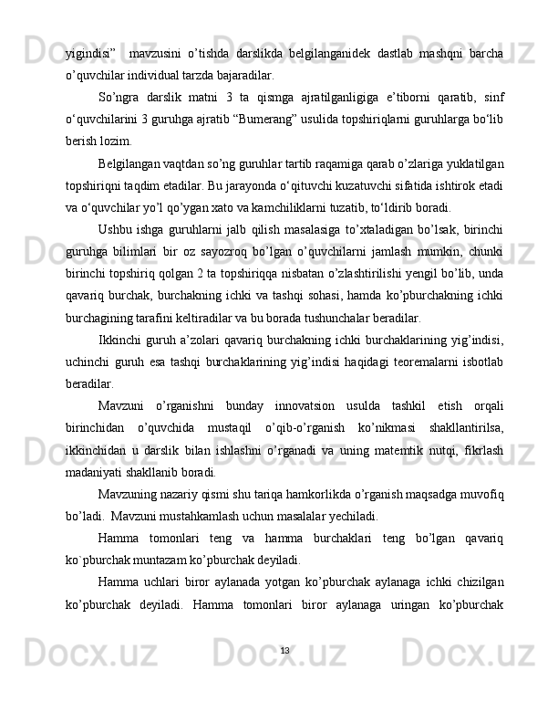 yigindisi”     mavzusini   o’tishda   darslikda   belgilanganidek   dastlab   mashqni   barcha
o’quvchilar individual tarzda bajaradilar.
So’ngra   darslik   matni   3   ta   qismga   ajratilganligiga   e’tiborni   qaratib,   sinf
o‘quvchilarini 3 guruhga ajratib “Bumerang” usulida topshiriqlarni guruhlarga bo‘lib
berish lozim. 
Belgilangan vaqtdan so’ng guruhlar tartib raqamiga qarab o’zlariga yuklatilgan
topshiriqni taqdim etadilar. Bu jarayonda o‘qituvchi kuzatuvchi sifatida ishtirok etadi
va o‘quvchilar yo’l qo’ygan xato va kamchiliklarni tuzatib, to‘ldirib boradi.
Ushbu   ishga   guruhlarni   jalb   qilish   masalasiga   to’xtaladigan   bo’lsak,   birinchi
guruhga   bilimlari   bir   oz   sayozroq   bo’lgan   o’quvchilarni   jamlash   mumkin,   chunki
birinchi topshiriq qolgan 2 ta topshiriqqa nisbatan o’zlashtirilishi yengil bo’lib, unda
qavariq   burchak,   burchakning   ichki   va   tashqi   sohasi,   hamda   ko’pburchakning   ichki
burchagining tarafini keltiradilar va bu borada tushunchalar beradilar.
Ikkinchi   guruh   a’zolari   qavariq   burchakning   ichki   burchaklarining   yig’indisi,
uchinchi   guruh   esa   tashqi   burchaklarining   yig’indisi   haqidagi   teoremalarni   isbotlab
beradilar. 
Mavzuni   o’rganishni   bunday   innovatsion   usulda   tashkil   etish   orqali
birinchidan   o’quvchida   mustaqil   o’qib-o’rganish   ko’nikmasi   shakllantirilsa,
ikkinchidan   u   darslik   bilan   ishlashni   o’rganadi   va   uning   matemtik   nutqi,   fikrlash
madaniyati shakllanib boradi. 
Mavzuning nazariy qismi shu tariqa hamkorlikda o’rganish maqsadga muvofiq
bo’ladi.  Mavzuni mustahkamlash uchun masalalar yechiladi.
Hamma   tomonlari   teng   va   hamma   burchaklari   teng   bo’lgan   qavariq
ko`pburchak muntazam ko’pburchak deyiladi.  
Hamma   uchlari   biror   aylanada   yotgan   ko’pburchak   aylanaga   ichki   chizilgan
ko’pburchak   deyiladi.   Hamma   tomonlari   biror   aylanaga   uringan   ko’pburchak
13 