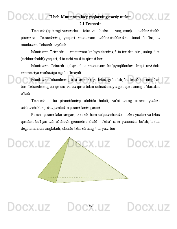 II.bob Muntazam ko‘pyoqlarning asosiy turlari
2.1 Tetraedr
Tetraedr (qadimgi yunoncha: - tetra va - hedra — yoq, asos) — uchburchakli
piramida.   Tetraedrning   yoqlari   muntazam   uchburchaklardan   iborat   bo lsa,   uʻ
muntazam Tetraedr deyiladi. 
Muntazam Tetraedr — muntazam ko pyoklarning 5 ta turidan biri; uning 4 ta	
ʻ
(uchburchakli) yoqlari, 4 ta uchi va 6 ta qirrasi bor. 
Muntazam   Tetraedr   qolgan   4   ta   muntazam   ko pyoqlilardan   farqli   ravishda	
ʻ
simmetriya markaziga ega bo lmaydi. 	
ʻ
MuntazamTetraedrning 6 ta simmetriya tekisligi bo lib, bu tekisliklarning har	
ʻ
biri Tetraedrning bir qirrasi va bu qirra bilan uchrashmaydigan qirrasining o rtasidan	
ʻ
o tadi.	
ʻ
Tetraedr   –   bu   piramidaning   alohida   holati,   ya'ni   uning   barcha   yuzlari
uchburchaklar,  shu jumladan piramidaning asosi. 
Barcha piramidalar singari, tetraedr ham ko'pburchakdir – tekis yuzlari va tekis
qirralari   bo'lgan  uch  o'lchovli  geometric  shakl.   "Tetra"  so'zi  yunoncha   bo'lib,  to'rtta
degan ma'noni anglatadi, chunki tetraedrning 4 ta yuzi bor
15 