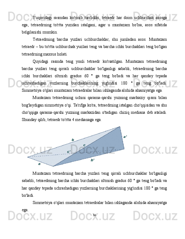 Yuqoridagi   rasmdan   ko'rinib   turibdiki,   tetraedr   har   doim   uchburchak   asosga
ega,   tetraedrning   to'rtta   yuzidan   istalgani,   agar   u   muntazam   bo'lsa,   asos   sifatida
belgilanishi mumkin. 
Tetraedrning   barcha   yuzlari   uchburchaklar,   shu   jumladan   asos.   Muntazam
tetraedr – bu to'rtta uchburchak yuzlari teng va barcha ichki burchaklari teng bo'lgan
tetraedrning maxsus holati.
Quyidagi   rasmda   teng   yonli   tetraedr   ko'rsatilgan.   Muntazam   tetraedrning
barcha   yuzlari   teng   qirrali   uchburchaklar   bo'lganligi   sababli,   tetraedrning   barcha
ichki   burchaklari   oltmish   gradus   60   °   ga   teng   bo'ladi   va   har   qanday   tepada
uchrashadigan   yuzlarning   burchaklarining   yig'indisi   180   °   ga   teng   bo'ladi.
Simmetriya o'qlari muntazam tetraedralar bilan ishlaganda alohida ahamiyatga ega. 
Muntazam   tetraedrning   uchini   qarama-qarshi   yuzning   markaziy   qismi   bilan
bog'laydigan simmetriya o'qi. Ta'rifga ko'ra, tetraedrning istalgan cho'qqisidan va shu
cho'qqiga   qarama-qarshi   yuzning   markazidan   o'tadigan   chiziq   mediana   deb   ataladi.
Shunday qilib, tetraedr to'rtta 4 medianaga ega.
Muntazam   tetraedrning   barcha   yuzlari   teng   qirrali   uchburchaklar   bo'lganligi
sababli, tetraedrning barcha ichki burchaklari oltmish gradus 60 ° ga teng bo'ladi va
har qanday tepada uchrashadigan yuzlarning burchaklarining yig'indisi 180 ° ga teng
bo'ladi. 
Simmetriya o'qlari muntazam tetraedralar bilan ishlaganda alohida ahamiyatga
ega. 
16