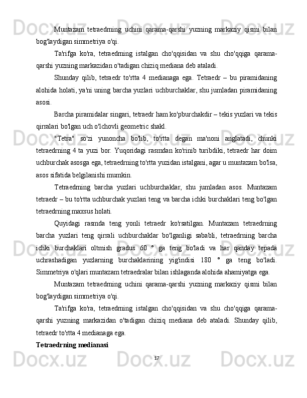 Muntazam   tetraedrning   uchini   qarama-qarshi   yuzning   markaziy   qismi   bilan
bog'laydigan simmetriya o'qi. 
Ta'rifga   ko'ra,   tetraedrning   istalgan   cho'qqisidan   va   shu   cho'qqiga   qarama-
qarshi yuzning markazidan o'tadigan chiziq mediana deb ataladi. 
Shunday   qilib,   tetraedr   to'rtta   4   medianaga   ega.   Tetraedr   –   bu   piramidaning
alohida holati, ya'ni uning barcha yuzlari uchburchaklar, shu jumladan piramidaning
asosi. 
Barcha piramidalar singari, tetraedr ham ko'pburchakdir – tekis yuzlari va tekis
qirralari bo'lgan uch o'lchovli geometric shakl. 
"Tetra"   so'zi   yunoncha   bo'lib,   to'rtta   degan   ma'noni   anglatadi,   chunki
tetraedrning  4 ta  yuzi  bor. Yuqoridagi   rasmdan  ko'rinib  turibdiki, tetraedr  har   doim
uchburchak asosga ega, tetraedrning to'rtta yuzidan istalgani, agar u muntazam bo'lsa,
asos sifatida belgilanishi mumkin.  
Tetraedrning   barcha   yuzlari   uchburchaklar,   shu   jumladan   asos.   Muntazam
tetraedr – bu to'rtta uchburchak yuzlari teng va barcha ichki burchaklari teng bo'lgan
tetraedrning maxsus holati.
Quyidagi   rasmda   teng   yonli   tetraedr   ko'rsatilgan.   Muntazam   tetraedrning
barcha   yuzlari   teng   qirrali   uchburchaklar   bo'lganligi   sababli,   tetraedrning   barcha
ichki   burchaklari   oltmish   gradus   60   °   ga   teng   bo'ladi   va   har   qanday   tepada
uchrashadigan   yuzlarning   burchaklarining   yig'indisi   180   °   ga   teng   bo'ladi.
Simmetriya o'qlari muntazam tetraedralar bilan ishlaganda alohida ahamiyatga ega. 
Muntazam   tetraedrning   uchini   qarama-qarshi   yuzning   markaziy   qismi   bilan
bog'laydigan simmetriya o'qi. 
Ta'rifga   ko'ra,   tetraedrning   istalgan   cho'qqisidan   va   shu   cho'qqiga   qarama-
qarshi   yuzning   markazidan   o'tadigan   chiziq   mediana   deb   ataladi.   Shunday   qilib,
tetraedr to'rtta 4 medianaga ega. 
Tetraedrning medianasi
17