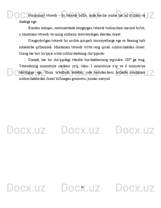 Noqonuniy tetraedr – bu tetraedr bo'lib, unda barcha yuzlar har xil o'lcham va
shaklga ega.
Bundan tashqari, matematikada kengaygan tetraedr tushunchasi mavjud bo'lib,
u muntazam tetraedr va uning yuzlarini tasvirlaydigan shardan iborat. 
Kengaytirilgan tetraedr bir nechta qiziqarli xususiyatlarga ega va fanning turli
sohalarida   qo'llaniladi.   Muntazam   tetraedr   to'rtta   teng   qirrali   uchburchakdan   iborat.
Uning har birc ho'qqisi uchta uchburchakning cho'qqisidir.
Demak,   har   bir   cho'qqidagi   tekislik   burchaklarining   yig'indisi   180°   ga   teng.
Tetraedrning   simmetriya   markazi   yo'q,   lekin   3   simmetriya   o'qi   va   6   simmetriya
tekisligiga   ega.   Shuni   ta'kidlash   kerakki,   juda   kamdan-kam   hollarda   muntazam
uchburchaklardan iborat bo'lmagan geometric jismlar mavjud.
19 