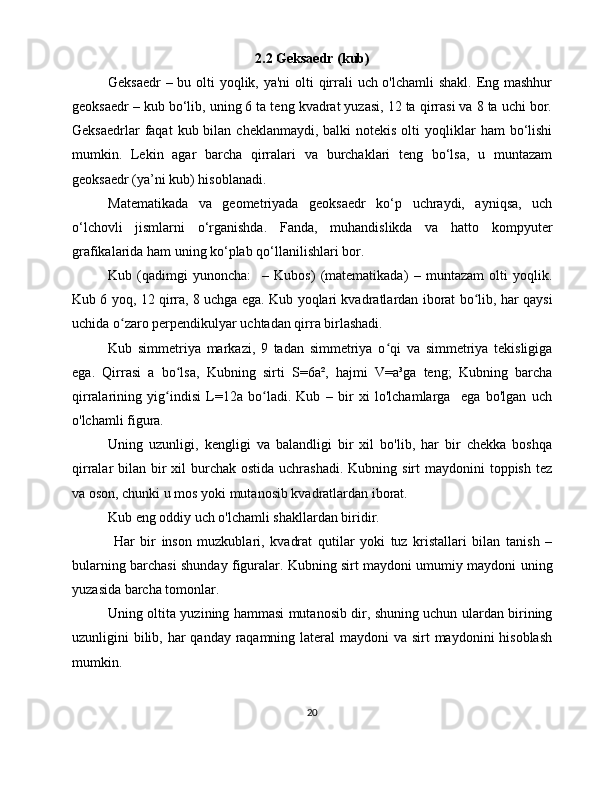 2.2 Geksaedr (kub)
Geksaedr  – bu olti  yoqlik, ya'ni  olti  qirrali  uch o'lchamli  shakl. Eng mashhur
geoksaedr – kub bo‘lib, uning 6 ta teng kvadrat yuzasi, 12 ta qirrasi va 8 ta uchi bor.
Geksaedrlar   faqat   kub bilan  cheklanmaydi,  balki  notekis  olti   yoqliklar   ham  bo‘lishi
mumkin.   Lekin   agar   barcha   qirralari   va   burchaklari   teng   bo‘lsa,   u   muntazam
geoksaedr (ya’ni kub) hisoblanadi.
Matematikada   va   geometriyada   geoksaedr   ko‘p   uchraydi,   ayniqsa,   uch
o‘lchovli   jismlarni   o‘rganishda.   Fanda,   muhandislikda   va   hatto   kompyuter
grafikalarida ham uning ko‘plab qo‘llanilishlari bor.
Kub   (qadimgi   yunoncha:     –   Kubos)   (matematikada)   –   muntazam   olti   yoqlik.
Kub 6 yoq, 12 qirra, 8 uchga ega. Kub yoqlari kvadratlardan iborat bo lib, har qaysiʻ
uchida o zaro perpendikulyar uchtadan qirra birlashadi. 	
ʻ
Kub   simmetriya   markazi,   9   tadan   simmetriya   o qi   va   simmetriya   tekisligiga	
ʻ
ega.   Qirrasi   a   bo lsa,   Kubning   sirti   S=6a²,   hajmi   V=a³ga   teng;   Kubning   barcha	
ʻ
qirralarining   yig indisi   L=12a   bo ladi.   Kub   –   bir   xi   lo'lchamlarga     ega   bo'lgan   uch	
ʻ ʻ
o'lchamli figura. 
Uning   uzunligi,   kengligi   va   balandligi   bir   xil   bo'lib,   har   bir   chekka   boshqa
qirralar  bilan bir  xil  burchak ostida uchrashadi.  Kubning sirt  maydonini  toppish tez
va oson, chunki u mos yoki mutanosib kvadratlardan iborat.
Kub eng oddiy uch o'lchamli shakllardan biridir.
  Har   bir   inson   muzkublari,   kvadrat   qutilar   yoki   tuz   kristallari   bilan   tanish   –
bularning barchasi shunday figuralar. Kubning sirt maydoni umumiy maydoni uning
yuzasida barcha tomonlar.
Uning oltita yuzining hammasi mutanosib dir, shuning uchun ulardan birining
uzunligini bilib, har  qanday raqamning lateral  maydoni  va sirt  maydonini hisoblash
mumkin.
20 