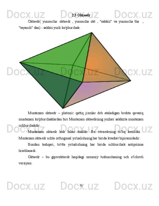 2.3 Oktaedr
Oktaedr(   yunoncha:   oktaedr   ,   yunoncha   okt   ,   "sakkiz"   va   yunoncha   tha     ,
"tayanch" dan) - sakkiz yuzli ko'pburchak . 
Muntazam   oktaedr   –   platonic   qattiq   jismlar   deb   ataladigan   beshta   qavariq
muntazam ko'pburchaklardan biri Muntazam oktaedrning yuzlari sakkizta muntazam
uchburchakdir .
Muntazam   oktaedr   kub   bilan   dualdir.   Bu   tetraedrning   to'liq   kesilishi   .
Muntazam oktaedr uchta orthogonal yo'nalishning har birida kvadrat bipiramidadir .
Bundan   tashqari,   to'rtta   yo'nalishning   har   birida   uchburchak   antiprizma
hisoblanadi .
Oktaedr   –   bu   giperoktaedr   haqidagi   umumiy   tushunchaning   uch   o'lchovli
versiyasi .
22 