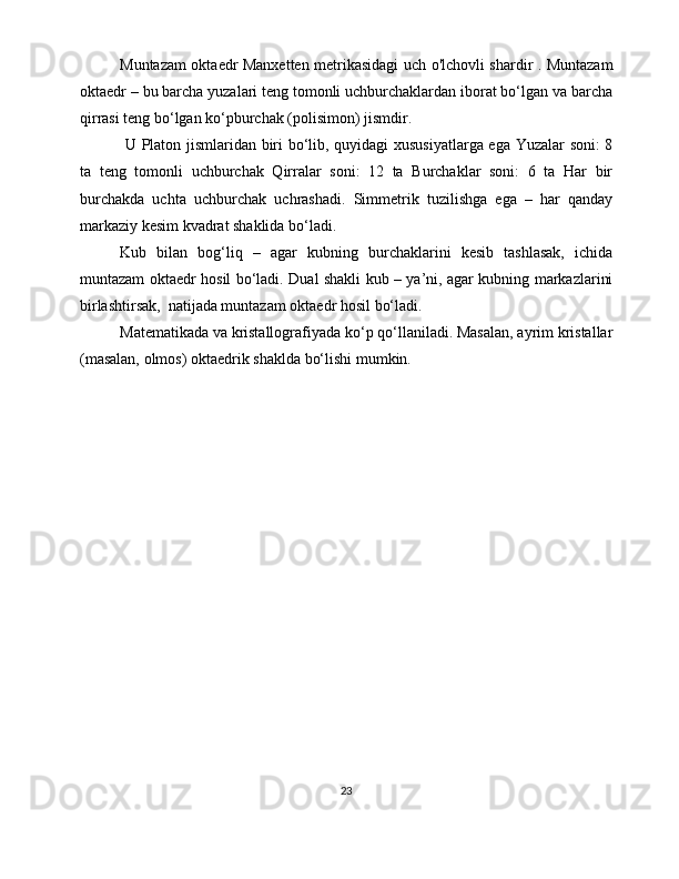 Muntazam oktaedr Manxetten metrikasidagi uch o'lchovli shardir . Muntazam
oktaedr – bu barcha yuzalari teng tomonli uchburchaklardan iborat bo‘lgan va barcha
qirrasi teng bo‘lgan ko‘pburchak (polisimon) jismdir.
  U Platon jismlaridan biri bo‘lib, quyidagi  xususiyatlarga ega Yuzalar soni: 8
ta   teng   tomonli   uchburchak   Qirralar   soni:   12   ta   Burchaklar   soni:   6   ta   Har   bir
burchakda   uchta   uchburchak   uchrashadi.   Simmetrik   tuzilishga   ega   –   har   qanday
markaziy kesim kvadrat shaklida bo‘ladi.
Kub   bilan   bog‘liq   –   agar   kubning   burchaklarini   kesib   tashlasak,   ichida
muntazam oktaedr hosil bo‘ladi. Dual shakli kub – ya’ni, agar kubning markazlarini
birlashtirsak,  natijada muntazam oktaedr hosil bo‘ladi.
Matematikada va kristallografiyada ko‘p qo‘llaniladi. Masalan, ayrim kristallar
(masalan, olmos) oktaedrik shaklda bo‘lishi mumkin.
23