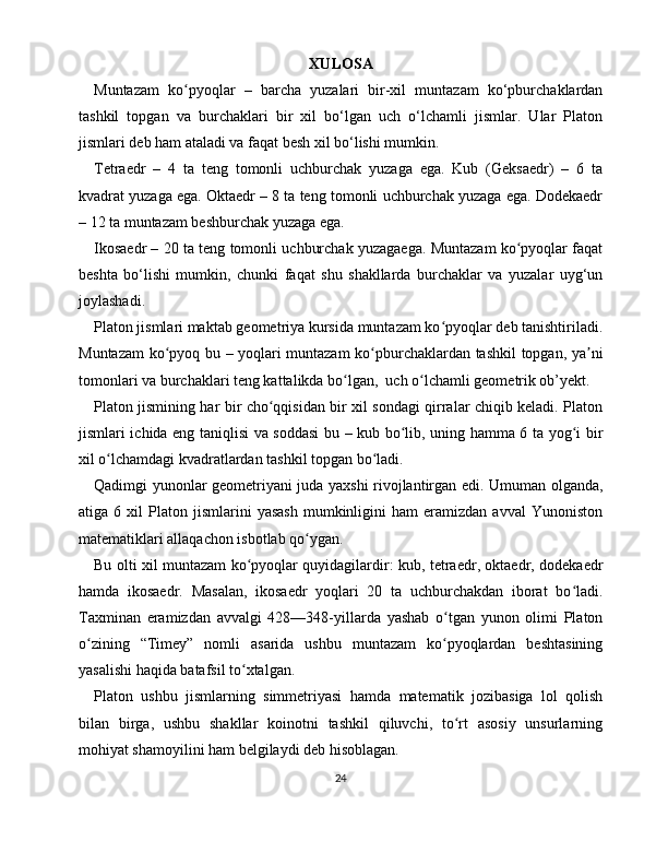XULOSA
Muntazam   ko pyoqlar   –   barcha   yuzalari   bir-xil   muntazam   ko‘pburchaklardanʻ
tashkil   topgan   va   burchaklari   bir   xil   bo‘lgan   uch   o‘lchamli   jismlar.   Ular   Platon
jismlari deb ham ataladi va faqat besh xil bo‘lishi mumkin.
Tetraedr   –   4   ta   teng   tomonli   uchburchak   yuzaga   ega.   Kub   (Geksaedr)   –   6   ta
kvadrat yuzaga ega. Oktaedr – 8 ta teng tomonli uchburchak yuzaga ega. Dodekaedr
– 12 ta muntazam beshburchak yuzaga ega.
Ikosaedr – 20 ta teng tomonli uchburchak yuzagaega. Muntazam ko pyoqlar faqat	
ʻ
beshta   bo‘lishi   mumkin,   chunki   faqat   shu   shakllarda   burchaklar   va   yuzalar   uyg‘un
joylashadi. 
Platon jismlari maktab geometriya kursida muntazam ko pyoqlar deb tanishtiriladi.	
ʻ
Muntazam ko pyoq bu – yoqlari muntazam ko pburchaklardan tashkil topgan, ya ni	
ʻ ʻ ʼ
tomonlari va burchaklari teng kattalikda bo lgan,  uch o lchamli geometrik ob’yekt. 	
ʻ ʻ
Platon jismining har bir cho qqisidan bir xil sondagi qirralar chiqib keladi. Platon	
ʻ
jismlari ichida eng taniqlisi va soddasi  bu – kub bo lib, uning hamma 6 ta yog i bir	
ʻ ʻ
xil o lchamdagi kvadratlardan tashkil topgan bo ladi.	
ʻ ʻ
Qadimgi yunonlar geometriyani juda yaxshi rivojlantirgan edi. Umuman olganda,
atiga  6   xil   Platon   jismlarini   yasash   mumkinligini   ham   eramizdan   avval   Yunoniston
matematiklari allaqachon isbotlab qo ygan. 	
ʻ
Bu olti xil muntazam ko pyoqlar quyidagilardir: kub, tetraedr, oktaedr, dodekaedr	
ʻ
hamda   ikosaedr.   Masalan,   ikosaedr   yoqlari   20   ta   uchburchakdan   iborat   bo ladi.	
ʻ
Taxminan   eramizdan   avvalgi   428—348-yillarda   yashab   o tgan   yunon   olimi   Platon	
ʻ
o zining   “Timey”   nomli   asarida   ushbu   muntazam   ko pyoqlardan   beshtasining	
ʻ ʻ
yasalishi haqida batafsil to xtalgan.	
ʻ
Platon   ushbu   jismlarning   simmetriyasi   hamda   matematik   jozibasiga   lol   qolish
bilan   birga,   ushbu   shakllar   koinotni   tashkil   qiluvchi,   to rt   asosiy   unsurlarning	
ʻ
mohiyat shamoyilini ham belgilaydi deb hisoblagan. 
24 