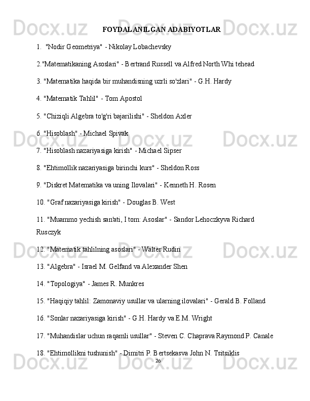 FOYDALANILGAN ADABIYOTLAR
1.   "Nodir Geometriya" - Nikolay Lobachevsky
2."Matematikaning Asoslari" - Bertrand Russell va Alfred North Whi  tehead
3. "Matematika haqida bir muhandisning uzrli so'zlari" - G.H. Hardy
4. "Matematik Tahlil" - Tom Apostol
5. "Chiziqli Algebra to'g'ri bajarilishi" - Sheldon Axler
6. "Hisoblash" - Michael Spivak
7. "Hisoblash nazariyasiga kirish" - Michael Sipser
8. "Ehtimollik nazariyasiga birinchi kurs" - Sheldon Ross
9. "Diskret Matematika va uning Ilovalari" - Kenneth H. Rosen
10. "Graf nazariyasiga kirish" - Douglas B. West
11. "Muammo yechish san'ati, I tom: Asoslar" - Sandor Lehoczkyva Richard 
Rusczyk
12. "Matematik tahlilning asoslari" - Walter Rudin
13. "Algebra" - Israel M. Gelfand va Alexander Shen
14. "Topologiya" - James R. Munkres
15. "Haqiqiy tahlil: Zamonaviy usullar va ularning ilovalari" - Gerald B. Folland
16. "Sonlar nazariyasiga kirish" - G.H. Hardy va E.M. Wright
17. "Muhandislar uchun raqamli usullar" - Steven C. Chaprava Raymond P. Canale
18. "Ehtimollikni tushunish" - Dimitri P. Bertsekasva John N. Tsitsiklis
26 