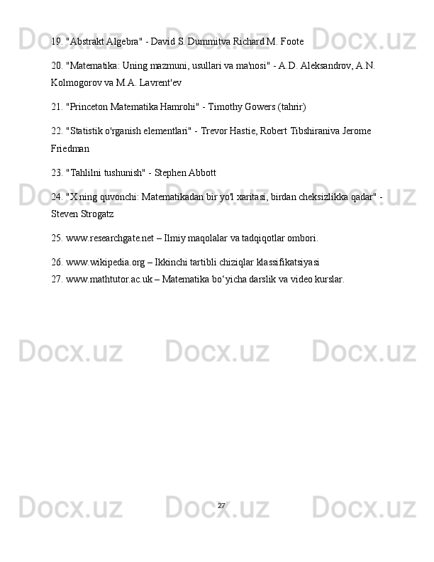 19. "Abstrakt Algebra" - David S. Dummitva Richard M. Foote
20. "Matematika: Uning mazmuni, usullari va ma'nosi" - A.D. Aleksandrov, A.N. 
Kolmogorov va M.A. Lavrent'ev
21. "Princeton Matematika Hamrohi" - Timothy Gowers (tahrir)
22. "Statistik o'rganish elementlari" - Trevor Hastie, Robert Tibshiraniva Jerome 
Friedman
23. "Tahlilni tushunish" - Stephen Abbott
24. "X ning quvonchi: Matematikadan bir yo'l xaritasi, birdan cheksizlikka qadar" - 
Steven Strogatz
25. www.researchgate.net – Ilmiy maqolalar va tadqiqotlar ombori.
26. www.wikipedia.org – Ikkinchi tartibli chiziqlar klassifikatsiyasi
27. www.mathtutor.ac.uk – Matematika bo‘yicha darslik va video kurslar.
27 