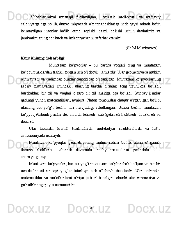 "Yoshlarimizni   mustaqil   fikrlaydigan,     yuksak   intellectual   va   ma'naviy
salohiyatga ega bo'lib, dunyo miqyosida o‘z tengdoshlariga hech qaysi sohada bo'sh
kelmaydigan   insonlar   bo'lib   kamol   topishi,   baxtli   bo'lishi   uchun   davlatimiz   va
jamiyatimizning bor kuch va imkoniyatlarini safarbar etamiz".
                                                                                                       (Sh.M.Mirziyoyev)
Kurs ishining dolzarbligi:
                      Muntazam   ko‘pyoqlar   –   bu   barcha   yoqlari   teng   va   muntazam
ko‘pburchaklardan tashkil topgan uch o‘lchovli jismlardir. Ular geometriyada muhim
o‘rin tutadi  va qadimdan olimlar tomonidan o‘rganilgan. Muntazam  ko‘pyoqlarning
asosiy   xususiyatlari   shundaki,   ularning   barcha   qirralari   teng   uzunlikda   bo‘ladi,
burchaklari   bir   xil   va   yoqlari   o‘zaro   bir   xil   shaklga   ega   bo‘ladi.   Bunday   jismlar
qadimgi yunon matematiklari, ayniqsa, Platon tomonidan chuqur o‘rganilgan bo‘lib,
ularning   bor-yo‘g‘I   beshta   turi   mavjudligi   isbotlangan.   Ushbu   beshta   muntazam
ko‘pyoq Platonik jismlar deb ataladi: tetraedr, kub (geksaedr), oktaedr, dodekaedr va
ikosaedr. 
Ular   tabiatda,   kristall   tuzilmalarda,   molekulyar   strukturalarda   va   hatto
astronomiyada uchraydi.
Muntazam   ko‘pyoqlar   geometriyaning   muhim   sohasi   bo‘lib,   ularni   o‘rganish
fazoviy   shakllarni   tushunish   davomida   amaliy   masalalarni   yechishda   katta
ahamiyatga ega.
Muntazam ko pyoqlar, har bir yog i muntazam ko pburchak bo lgan va har birʻ ʻ ʻ ʻ
uchida   bir   xil   sondagi   yog lar   tutashgan   uch   o lchovli   shakllardir.   Ular   qadimdan	
ʻ ʻ
matematiklar   va   san atkorlarni   o ziga   jalb   qilib   kelgan,   chunki   ular   simmetriya   va	
ʼ ʻ
go zallikning ajoyib namunasidir.	
ʻ
3 