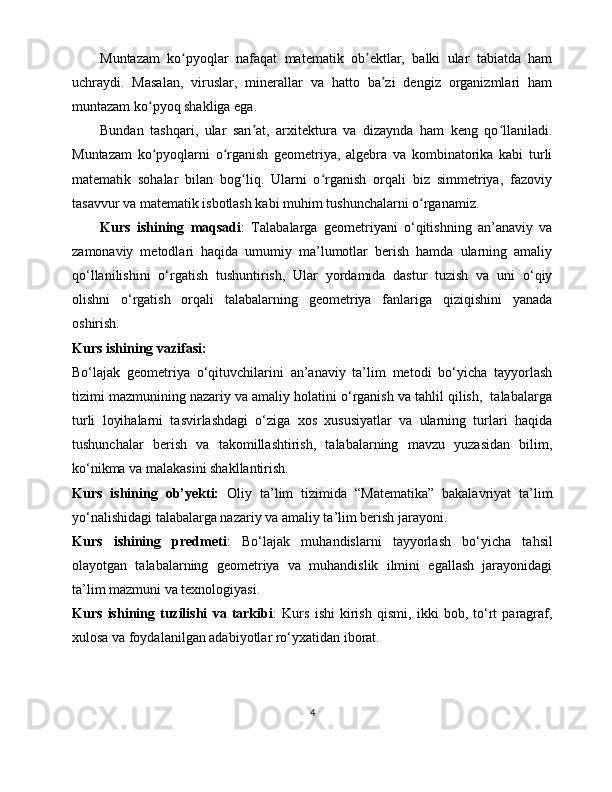 Muntazam   ko pyoqlar   nafaqat   matematik   ob ektlar,   balki   ular   tabiatda   hamʻ ʼ
uchraydi.   Masalan,   viruslar,   minerallar   va   hatto   ba zi   dengiz   organizmlari   ham	
ʼ
muntazam ko pyoq shakliga ega. 	
ʻ
Bundan   tashqari,   ular   san at,   arxitektura   va   dizaynda   ham   keng   qo llaniladi.	
ʼ ʻ
Muntazam   ko pyoqlarni   o rganish   geometriya,   algebra   va   kombinatorika   kabi   turli	
ʻ ʻ
matematik   sohalar   bilan   bog liq.   Ularni   o rganish   orqali   biz   simmetriya,   fazoviy	
ʻ ʻ
tasavvur va matematik isbotlash kabi muhim tushunchalarni o rganamiz.	
ʻ
Kurs   ishining   maqsadi :   Talabalarga   geometriyani   o‘qitishning   an’anaviy   va
zamonaviy   metodlari   haqida   umumiy   ma’lumotlar   berish   hamda   ularning   amaliy
qo‘llanilishini   o‘rgatish   tushuntirish,   Ular   yordamida   dastur   tuzish   va   uni   o‘qiy
olishni   o‘rgatish   orqali   talabalarning   geometriya   fanlariga   qiziqishini   yanada
oshirish.
Kurs ishining vazifasi:
Bo‘lajak   geometriya   o‘qituvchilarini   an’anaviy   ta’lim   metodi   bo‘yicha   tayyorlash
tizimi mazmunining nazariy va amaliy holatini o‘rganish va tahlil qilish,  talabalarga
turli   loyihalarni   tasvirlashdagi   o‘ziga   xos   xususiyatlar   va   ularning   turlari   haqida
tushunchalar   berish   va   takomillashtirish,   talabalarning   mavzu   yuzasidan   bilim,
ko‘nikma va malakasini shakllantirish.
Kurs   ishining   ob’yekti:   Oliy   ta’lim   tizimida   “Matematika”   bakalavriyat   ta’lim
yo‘nalishidagi talabalarga nazariy va amaliy ta’lim berish jarayoni.
Kurs   ishining   predmeti :   Bo‘lajak   muhandislarni   tayyorlash   bo‘yicha   tahsil
olayotgan   talabalarning   geometriya   va   muhandislik   ilmini   egallash   jarayonidagi
ta’lim mazmuni va texnologiyasi.
Kurs   ishining   tuzilishi   va   tarkibi :   Kurs   ishi   kirish   qismi,   ikki   bob,   to‘rt   paragraf,
xulosa va foydalanilgan adabiyotlar ro‘yxatidan iborat.
4 