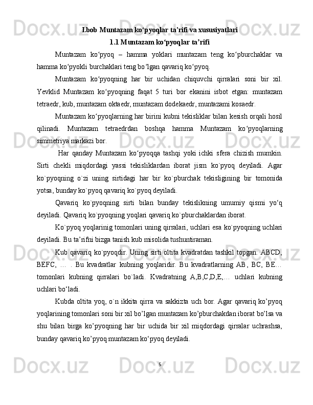 I.bob Muntazam ko‘pyoqlar ta'rifi va xususiyatlari
1.1 Muntazam ko pyoqlar ta rifiʻ ʼ
Muntazam   ko pyoq   –   hamma   yoklari   muntazam   teng   ko pburchaklar   va	
ʻ ʻ
hamma ko pyokli burchaklari teng bo lgan qavariq ko pyoq. 	
ʻ ʻ ʻ
Muntazam   ko pyoqning   har   bir   uchidan   chiquvchi   qirralari   soni   bir   xil.	
ʻ
Yevklid   Muntazam   ko pyoqning   faqat   5   turi   bor   ekanini   isbot   etgan:   muntazam	
ʻ
tetraedr, kub, muntazam oktaedr, muntazam dodekaedr, muntazami kosaedr. 
Muntazam ko pyoqlarning har birini kubni tekisliklar bilan kesish orqali hosil	
ʻ
qilinadi.   Muntazam   tetraedrdan   boshqa   hamma   Muntazam   ko pyoqlarning	
ʻ
simmetriya markazi bor.
  Har   qanday   Muntazam   ko pyoqqa   tashqi   yoki   ichki   sfera   chizish   mumkin.	
ʻ
Sirti   chekli   miqdordagi   yassi   tekisliklardan   iborat   jism   ko`pyoq   deyiladi.   Agar
ko`pyoqning   o`zi   uning   sirtidagi   har   bir   ko`pburchak   tekisligining   bir   tomonida
yotsa, bunday ko`pyoq qavariq ko`pyoq deyiladi.
Qavariq   ko`pyoqning   sirti   bilan   bunday   tekislikning   umumiy   qismi   yo‘q
deyiladi. Qavariq ko`pyoqning yoqlari qavariq ko`pburchaklardan iborat.
Ko`pyoq yoqlarinig tomonlari uning qirralari, uchlari esa ko`pyoqning uchlari
deyiladi. Bu ta’rifni bizga tanish kub misolida tushuntiraman.
Kub qavariq ko`pyoqdir. Uning sirti oltita kvadratdan tashkil  topgan: ABCD,
BEFC,   …   .   Bu   kvadratlar   kubning   yoqlaridir.   Bu   kvadratlarning   AB,   BC,   BE…
tomonlari   kubning   qirralari   bo`ladi.   Kvadratning   A,B,C,D,E,…   uchlari   kubning
uchlari bo‘ladi.
Kubda oltita yoq, o`n ikkita qirra  va sakkizta  uch bor. Agar  qavariq ko’pyoq
yoqlarining tomonlari soni bir xil bo’lgan muntazam ko’pburchakdan iborat bo’lsa va
shu   bilan   birga   ko’pyoqning   har   bir   uchida   bir   xil   miqdordagi   qirralar   uchrashsa,
bunday qavariq ko’pyoq muntazam ko‘pyoq deyiladi.
5 