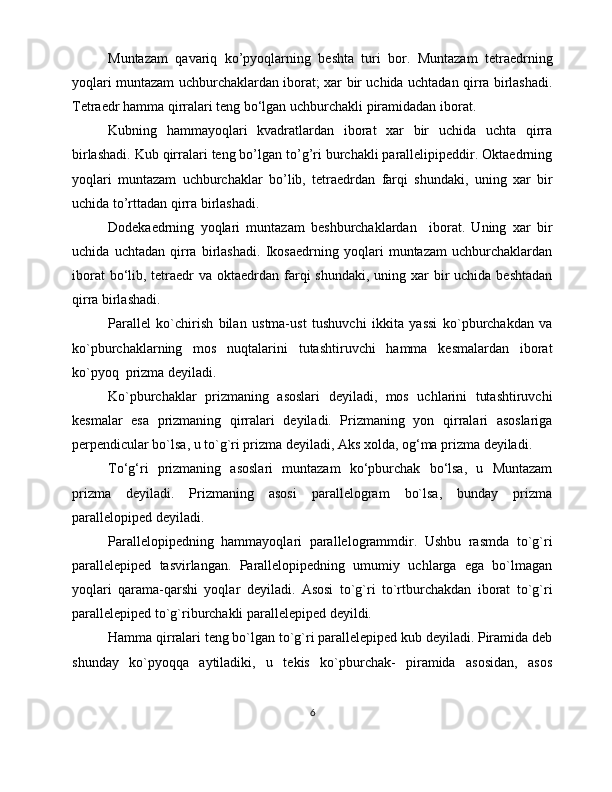 Muntazam   qavariq   ko’pyoqlarning   beshta   turi   bor.   Muntazam   tetraedrning
yoqlari muntazam uchburchaklardan iborat; xar bir uchida uchtadan qirra birlashadi.
Tetraedr hamma qirralari teng bo‘lgan uchburchakli piramidadan iborat.
Kubning   hammayoqlari   kvadratlardan   iborat   xar   bir   uchida   uchta   qirra
birlashadi. Kub qirralari teng bo’lgan to’g’ri burchakli parallelipipeddir. Oktaedrning
yoqlari   muntazam   uchburchaklar   bo’lib,   tetraedrdan   farqi   shundaki,   uning   xar   bir
uchida to’rttadan qirra birlashadi. 
Dodekaedrning   yoqlari   muntazam   beshburchaklardan     iborat.   Uning   xar   bir
uchida   uchtadan   qirra   birlashadi.   Ikosaedrning   yoqlari   muntazam   uchburchaklardan
iborat  bo‘lib, tetraedr  va oktaedrdan farqi  shundaki, uning xar  bir  uchida  beshtadan
qirra birlashadi.
Parallel   ko`chirish   bilan   ustma-ust   tushuvchi   ikkita   yassi   ko`pburchakdan   va
ko`pburchaklarning   mos   nuqtalarini   tutashtiruvchi   hamma   kesmalardan   iborat
ko`pyoq  prizma deyiladi.
Ko`pburchaklar   prizmaning   asoslari   deyiladi,   mos   uchlarini   tutashtiruvchi
kesmalar   esa   prizmaning   qirralari   deyiladi.   Prizmaning   yon   qirralari   asoslariga
perpendicular bo`lsa, u to`g`ri prizma deyiladi, Aks xolda, og‘ma prizma deyiladi. 
To‘g‘ri   prizmaning   asoslari   muntazam   ko‘pburchak   bo‘lsa,   u   Muntazam
prizma   deyiladi.   Prizmaning   asosi   parallelogram   bo`lsa,   bunday   prizma
parallelopiped deyiladi.
Parallelopipedning   hammayoqlari   parallelogrammdir.   Ushbu   rasmda   to`g`ri
parallelepiped   tasvirlangan.   Parallelopipedning   umumiy   uchlarga   ega   bo`lmagan
yoqlari   qarama-qarshi   yoqlar   deyiladi.   Asosi   to`g`ri   to`rtburchakdan   iborat   to`g`ri
parallelepiped to`g`riburchakli parallelepiped deyildi.
Hamma qirralari teng bo`lgan to`g`ri parallelepiped kub deyiladi. Piramida deb
shunday   ko`pyoqqa   aytiladiki,   u   tekis   ko`pburchak-   piramida   asosidan,   asos
6