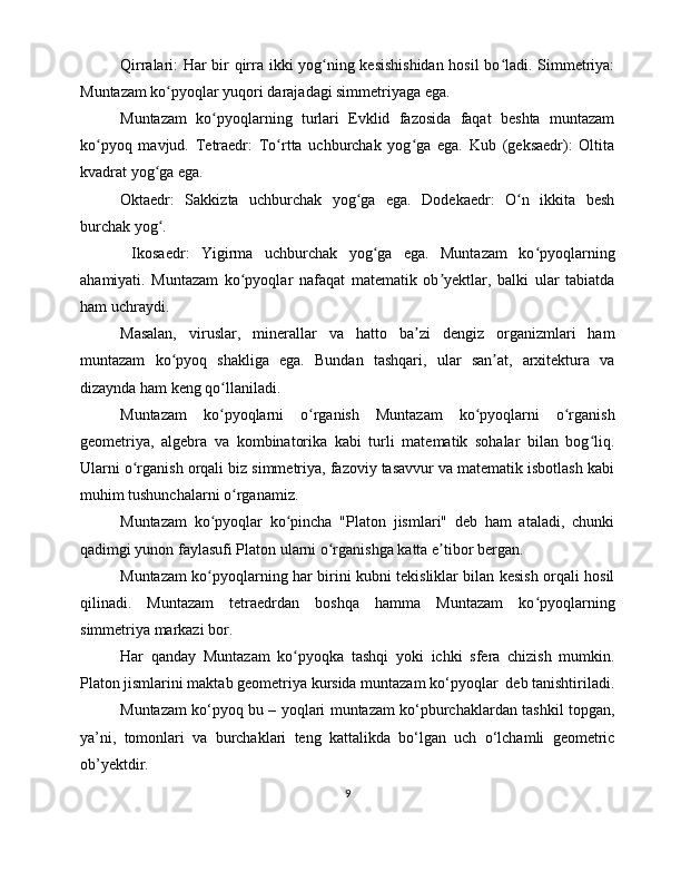 Qirralari: Har bir qirra ikki yog ning kesishishidan hosil bo ladi. Simmetriya:ʻ ʻ
Muntazam ko pyoqlar yuqori darajadagi simmetriyaga ega.	
ʻ
Muntazam   ko pyoqlarning   turlari   Evklid   fazosida   faqat   beshta   muntazam	
ʻ
ko pyoq   mavjud.   Tetraedr:   To rtta   uchburchak   yog ga   ega.   Kub   (geksaedr):   Oltita	
ʻ ʻ ʻ
kvadrat yog ga ega.	
ʻ
Oktaedr:   Sakkizta   uchburchak   yog ga   ega.   Dodekaedr:   O n   ikkita   besh	
ʻ ʻ
burchak yog . 	
ʻ
  Ikosaedr:   Yigirma   uchburchak   yog ga   ega.   Muntazam   ko pyoqlarning	
ʻ ʻ
ahamiyati.   Muntazam   ko pyoqlar   nafaqat   matematik   ob yektlar,   balki   ular   tabiatda	
ʻ ʼ
ham uchraydi. 
Masalan,   viruslar,   minerallar   va   hatto   ba zi   dengiz   organizmlari   ham	
ʼ
muntazam   ko pyoq   shakliga   ega.   Bundan   tashqari,   ular   san at,   arxitektura   va	
ʻ ʼ
dizaynda ham keng qo llaniladi.	
ʻ
Muntazam   ko pyoqlarni   o rganish   Muntazam   ko pyoqlarni   o rganish
ʻ ʻ ʻ ʻ
geometriya,   algebra   va   kombinatorika   kabi   turli   matematik   sohalar   bilan   bog liq.	
ʻ
Ularni o rganish orqali biz simmetriya, fazoviy tasavvur va matematik isbotlash kabi	
ʻ
muhim tushunchalarni o rganamiz.	
ʻ
Muntazam   ko pyoqlar   ko pincha   "Platon   jismlari"   deb   ham   ataladi,   chunki	
ʻ ʻ
qadimgi yunon faylasufi Platon ularni o rganishga katta e tibor bergan.	
ʻ ʼ
Muntazam ko pyoqlarning har birini kubni tekisliklar bilan kesish orqali hosil	
ʻ
qilinadi.   Muntazam   tetraedrdan   boshqa   hamma   Muntazam   ko pyoqlarning	
ʻ
simmetriya markazi bor. 
Har   qanday   Muntazam   ko pyoqka   tashqi   yoki   ichki   sfera   chizish   mumkin.	
ʻ
Platon jismlarini maktab geometriya kursida muntazam ko‘pyoqlar  deb tanishtiriladi.
Muntazam ko‘pyoq bu – yoqlari muntazam ko‘pburchaklardan tashkil topgan,
ya’ni,   tomonlari   va   burchaklari   teng   kattalikda   bo‘lgan   uch   o‘lchamli   geometric
ob’yektdir. 
9