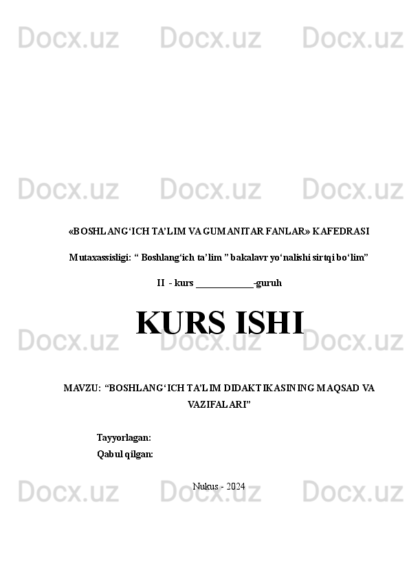 «BOSHLANG‘ICH TA’LIM VA GUMANITAR FANLAR» KAFEDRASI
Mutaxassisligi: “ Boshlang‘ich ta’lim ” bakalavr yo‘nalishi sirtqi bo‘lim”   
II  - kurs ____________-guruh
KURS ISHI
MAVZU: “BOSHLANG‘ICH TA’LIM DIDAKTIKASINING MAQSAD VA
VAZIFALARI”
                 Tayyorlagan:     
                 Qabul qilgan:     
Nukus - 2024 